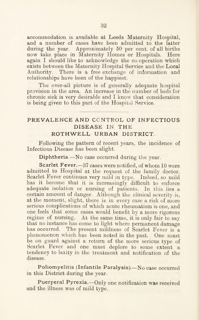 accommodation is available at Leeds Maternity Hospital, and a number of cases have been admitted to the latter during the year. Approximately 50 per cent, of all births now take place in Maternity Homes or Hospitals. Here again I should like to acknowledge the co-operation which exists between the Maternity Hospital Service and the Local Authority. There is a free exchange of information and relationships have been of the happiest. The over-all picture is of generally adequate hospital provision in the area. An increase in the number of beds for chronic sick is very desirable and I know that consideration is being given to this part of the Hospital Service. PREVALENCE AND CONTROL OF INFECTIOUS DISEASE IN THE ROTHWELL URBAN DISTRICT. Following the pattern of recent years, the incidence of Infectious Disease has been slight. Diphtheria.—No case occurred during the year. Scarlet Fever.—37 cases were notified, of whom 10 were admitted to Hospital at the request of the family doctor. Scarlet Fever continues very mild in type. Indeed, so mild has it become that it is increasingly difficult to enforce adequate isolation or nursing of patients. In this lies a certain amount of danger. Although the clinical severity is, at the moment, slight, there is in every case a risk of more serious complications of which acute rheumatism is one, and one feels that some cases would benefit by a more rigorous regime of nursing. At the same time, it is only fair to say that no instance has come to light where permanent damage has occurred. The present mildness of Scarlet Fever is a phenomenon which has been noted in the past. One must be on guard against a return of the more serious type of Scarlet Fever and one must deplore to some extent a tendency to laxity in the treatment and notification of the disease. Poliomyelitis (Infantile Paralysis).—No case occurred in this District during the year. Puerperal Pyrexia.—Only one notification was received and the illness was of mild type.