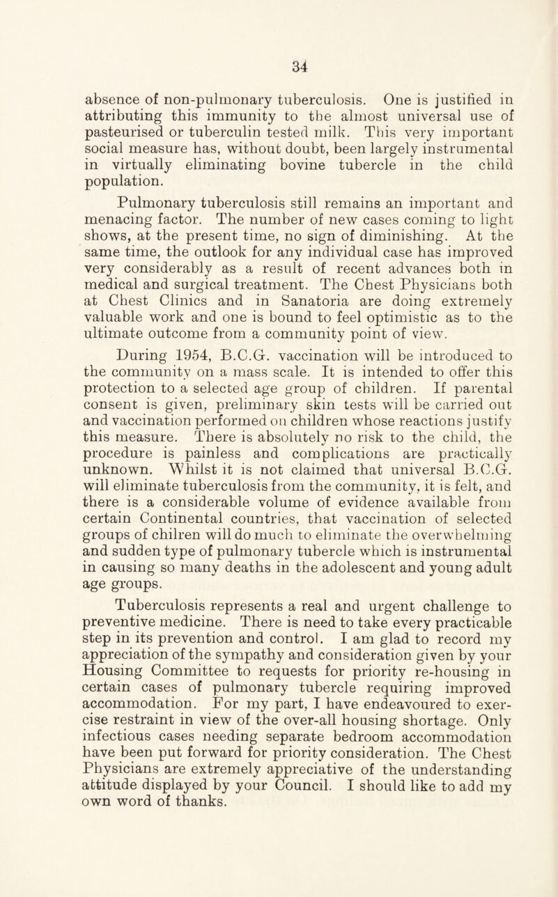 absence of non-pulrnonary tuberculosis. One is justified in attributing this immunity to the almost universal use of pasteurised or tuberculin tested milk. This very important social measure has, without doubt, been largely instrumental in virtually eliminating bovine tubercle in the child population. Pulmonary tuberculosis still remains an important and menacing factor. The number of new cases coming to light shows, at the present time, no sign of diminishing. At the same time, the outlook for any individual case has improved very considerably as a result of recent advances both in medical and surgical treatment. The Chest Physicians both at Chest Clinics and in Sanatoria are doing extremely valuable work and one is bound to feel optimistic as to the ultimate outcome from a community point of view. During 1954, B.C.G. vaccination will be introduced to the community on a mass scale. It is intended to offer this protection to a selected age group of children. If parental consent is given, preliminary skin tests will be carried out and vaccination performed on children whose reactions justify this measure. There is absolutelv no risk to the child, the procedure is painless and complications are practically unknown. Whilst it is not claimed that universal B.C.G. will eliminate tuberculosis from the community, it is felt, and there is a considerable volume of evidence available from certain Continental countries, that vaccination of selected groups of chilren will do much to eliminate the overwhelming and sudden type of pulmonary tubercle which is instrumental in causing so many deaths in the adolescent and young adult age groups. Tuberculosis represents a real and urgent challenge to preventive medicine. There is need to take every practicable step in its prevention and control. I am glad to record my appreciation of the sympathy and consideration given by your Housing Committee to requests for priority re-housing in certain cases of pulmonary tubercle requiring improved accommodation. For my part, I have endeavoured to exer¬ cise restraint in view of the over-all housing shortage. Only infectious cases needing separate bedroom accommodation have been put forward for priority consideration. The Chest Physicians are extremely appreciative of the understanding attitude displayed by your Council. I should like to add my own word of thanks.