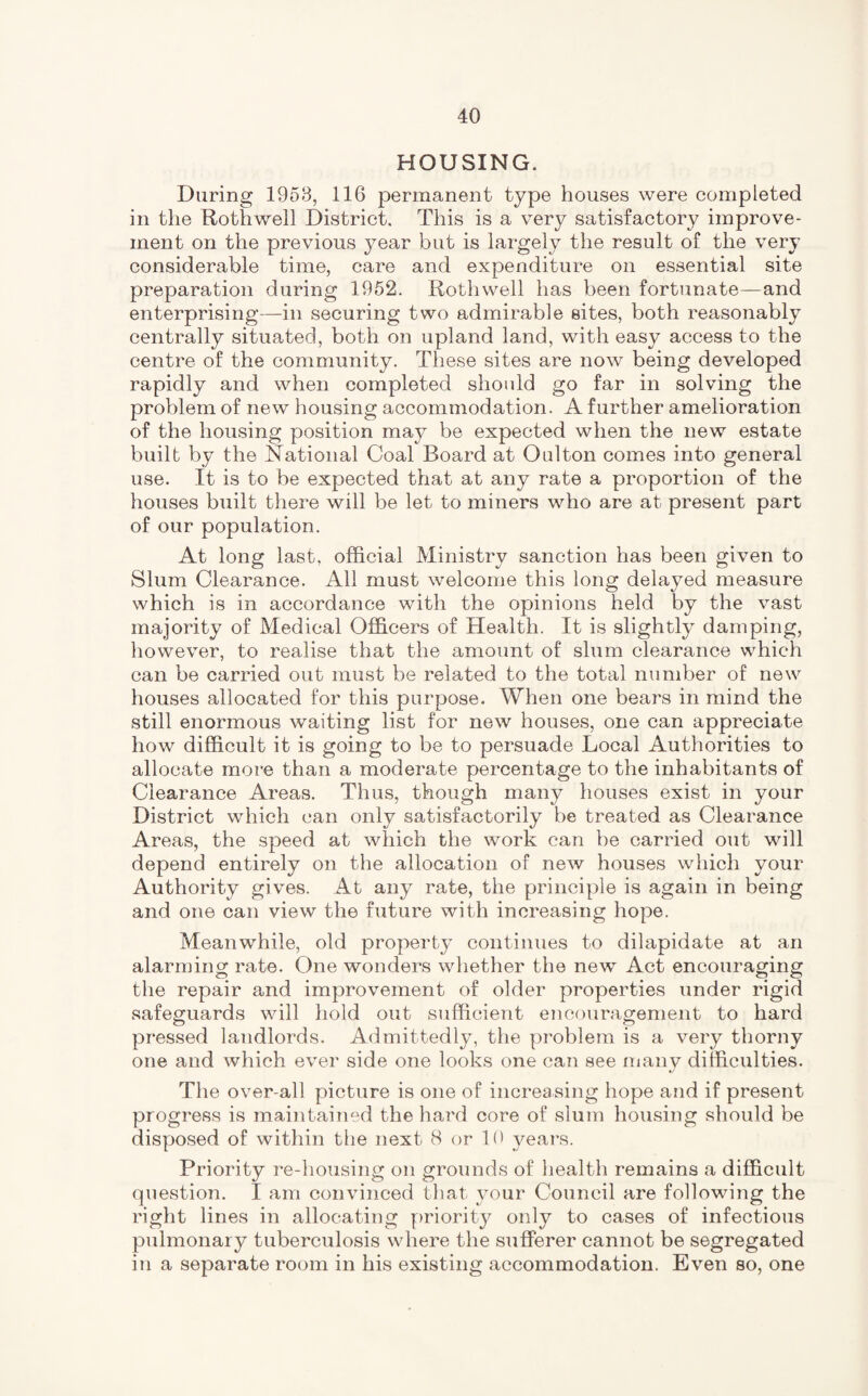 HOUSING. During 1953, 116 permanent type houses were completed in the Rothwell District, This is a very satisfactory improve¬ ment on the previous year but is largely the result of the very considerable time, care and expenditure on essential site preparation during 1952. Rothwell has been fortunate—and enterprising-—in securing two admirable sites, both reasonably centrally situated, both on upland land, with easy access to the centre of the community. These sites are now being developed rapidly and when completed should go far in solving the problem of new housing accommodation. A further amelioration of the housing position may be expected when the new estate built by the National Coal Board at Oulton comes into general use. It is to be expected that at any rate a proportion of the houses built there will be let to miners who are at present part of our population. At long last, official Ministry sanction has been given to Slum Clearance. All must welcome this long delayed measure which is in accordance with the opinions held by the vast majority of Medical Officers of Health. It is slightly damping, however, to realise that the amount of slum clearance which can be carried out must be related to the total number of new houses allocated for this purpose. When one bears in mind the still enormous waiting list for new houses, one can appreciate how difficult it is going to be to persuade Local Authorities to allocate more than a moderate percentage to the inhabitants of Clearance Areas. Thus, though many houses exist in your District which can only satisfactorily be treated as Clearance Areas, the speed at which the work can be carried out will depend entirely on the allocation of new houses which your Authority gives. At any rate, the principle is again in being and one can view the future with increasing hope. Meanwhile, old property continues to dilapidate at an alarming rate. One wonders whether the new Act encouraging the repair and improvement of older properties under rigid safeguards will hold out sufficient encouragement to hard pressed landlords. Admittedly, the problem is a very thorny one and which ever side one looks one can see many difficulties. The over all picture is one of increasing hope and if present progress is maintained the hard core of slum housing should be disposed of within the next 8 or 10 years. Priority re-housing on grounds of health remains a difficult question. I am convinced that your Council are following the right lines in allocating priority only to cases of infectious pulmonary tuberculosis where the sufferer cannot be segregated in a separate room in his existing accommodation. Even so, one