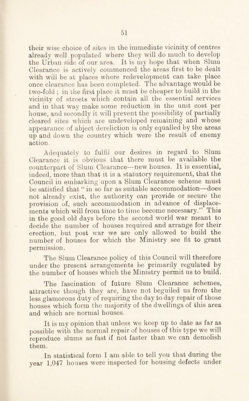 their wise choice of sites in the immediate vicinity of centres already well populated where they will do much to develop the Urban side of our area. It is my hope that when Slum Clearance is actively commenced the areas first to be dealt with will be at places where redevelopment can take place once clearance has been completed. The advantage would be two-fold ; in the first place it must be cheaper to build in the vicinity of streets which contain all the essential services and in that way make some reduction in the unit cost per house, and secondly it will prevent the possibility of partially cleared sites which are undeveloped remaining and whose appearance of abject dereliction is only equalled by the areas up and down the country which were the result of enemy action. Adequately to fulfil our desires in regard to Blum Clearance it is obvious that there must be available the counterpart of Slum Clearance—new houses. It is essential, indeed, more than that it is a statutory requirement, that the Council in embarking upon a Slum Clearance scheme must be satisfied that “ in so far as suitable accommodation—does not already exist, the authority can provide or secure the provision of, such accommodation in advance of displace¬ ments which will from time to time become necessary.” This in the good old days before the second world war meant to decide the number of houses required and arrange for their erection, but post war we are only allowed to build the number of houses for which the Ministry see fit to grant permission. The Slum Clearance policy of this Council will therefore under the present arrangements be primarily regulated by the number of houses which the Ministry permit us to build. The fascination of future Slum Clearance schemes, attractive though they are, have not beguiled us from the less glamorous duty of requiring the day to day repair of those houses which form the majority of the dwellings of this area and which are normal houses. It is my opinion that unless we keep up to date as far as possible with the normal repair of houses of this type we will reproduce slums as fast if not faster than we can demolish them. In statistical form I am able to tell you that during the year 1,047 houses were inspected for housing defects under