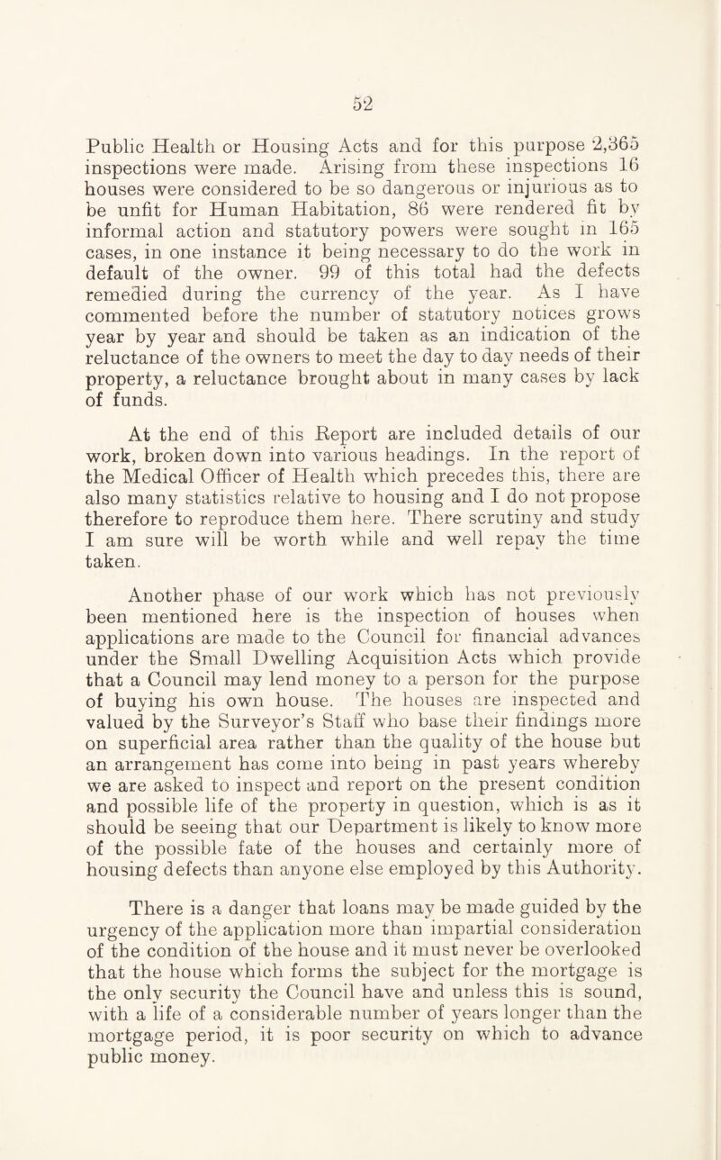 Public Health or Housing Acts and for this purpose 2,365 inspections were made. Arising from these inspections 16 houses were considered to be so dangerous or injurious as to be unfit for Human Habitation, 86 were rendered fit by informal action and statutory powers were sought in 165 cases, in one instance it being necessary to do the work in default of the owner. 99 of this total had the defects remedied during the currency of the year. As I have commented before the number of statutory notices grows year by year and should be taken as an indication of the reluctance of the owners to meet the day to day needs of their property, a reluctance brought about in many cases by lack of funds. At the end of this .Report are included details of our work, broken down into various headings. In the report of the Medical Officer of Health which precedes this, there are also many statistics relative to housing and I do not propose therefore to reproduce them here. There scrutiny and study I am sure will be worth while and well repay the time taken. Another phase of our work which has not previously been mentioned here is the inspection of houses when applications are made to the Council for financial advances under the Small Dwelling Acquisition Acts which provide that a Council may lend money to a person for the purpose of buying his own house. The houses are inspected and valued by the Surveyor’s Staff who base their findings more on superficial area rather than the quality of the house but an arrangement has come into being in past years whereby we are asked to inspect and report on the present condition and possible life of the property in question, which is as it should be seeing that our Department is likely to know more of the possible fate of the houses and certainly more of housing defects than anyone else employed by this Authority. There is a danger that loans may be made guided by the urgency of the application more than impartial consideration of the condition of the house and it must never be overlooked that the house which forms the subject for the mortgage is the only security the Council have and unless this is sound, with a life of a considerable number of years longer than the mortgage period, it is poor security on which to advance public money.
