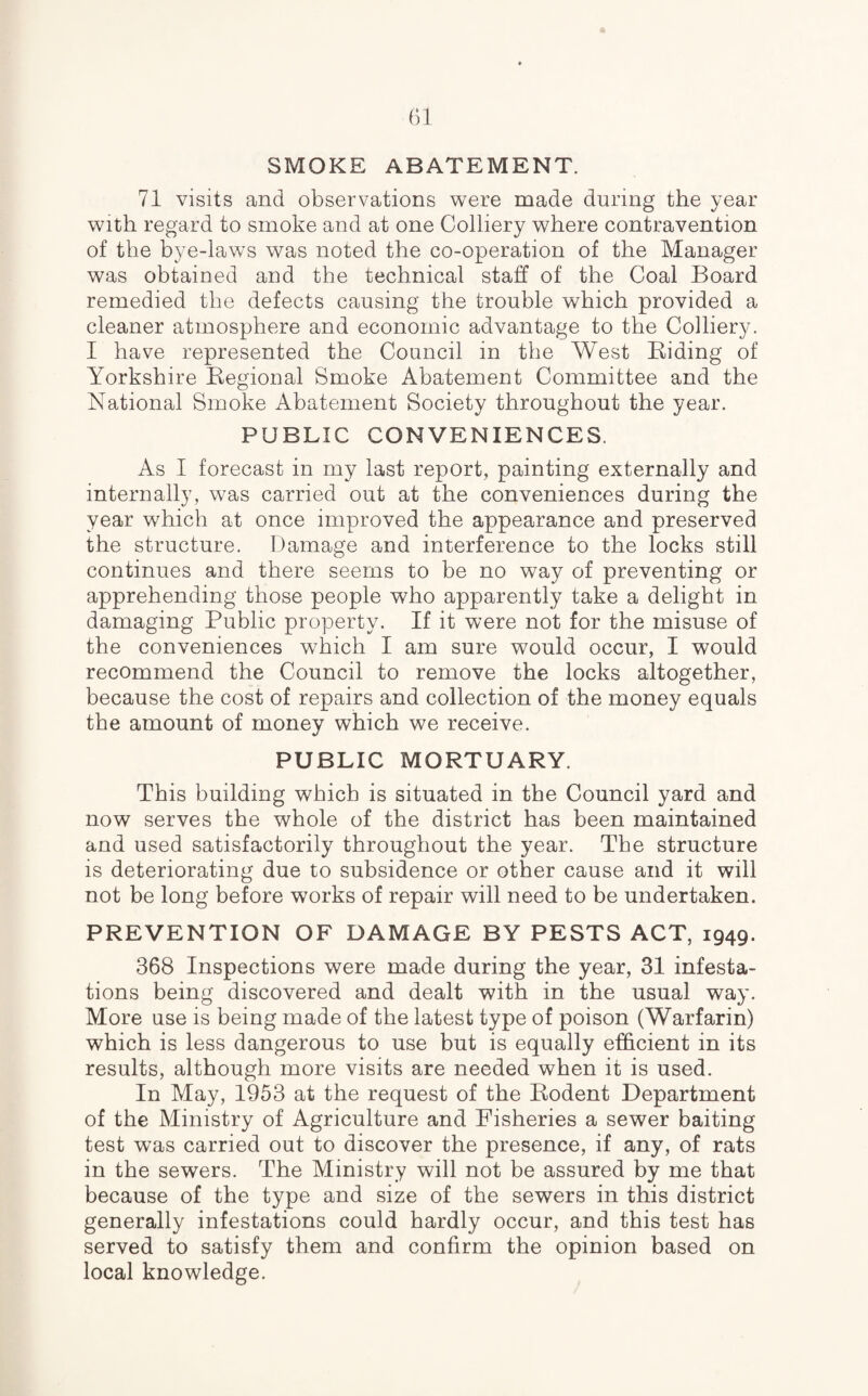 SMOKE ABATEMENT. 71 visits and observations were made during the year with regard to smoke and at one Colliery where contravention of the bye-laws was noted the co-operation of the Manager was obtained and the technical staff of the Coal Board remedied the defects causing the trouble which provided a cleaner atmosphere and economic advantage to the Colliery. I have represented the Council in the West Riding of Yorkshire Regional Smoke Abatement Committee and the National Smoke Abatement Society throughout the year. PUBLIC CONVENIENCES. As I forecast in my last report, painting externally and internally, was carried out at the conveniences during the year which at once improved the appearance and preserved the structure. Damage and interference to the locks still continues and there seems to be no way of preventing or apprehending those people who apparently take a delight in damaging Public property. If it were not for the misuse of the conveniences wrhich I am sure would occur, I would recommend the Council to remove the locks altogether, because the cost of repairs and collection of the money equals the amount of money which we receive. PUBLIC MORTUARY. This building which is situated in the Council yard and now serves the whole of the district has been maintained and used satisfactorily throughout the year. The structure is deteriorating due to subsidence or other cause and it will not be long before works of repair will need to be undertaken. PREVENTION OF DAMAGE BY PESTS ACT, 1949. 368 Inspections were made during the year, 31 infesta¬ tions being discovered and dealt with in the usual way. More use is being made of the latest type of poison (Warfarin) which is less dangerous to use but is equally efficient in its results, although more visits are needed when it is used. In May, 1953 at the request of the Rodent Department of the Ministry of Agriculture and Fisheries a sewer baiting test was carried out to discover the presence, if any, of rats in the sewers. The Ministry will not be assured by me that because of the type and size of the sewers in this district generally infestations could hardly occur, and this test has served to satisfy them and confirm the opinion based on local knowledge.