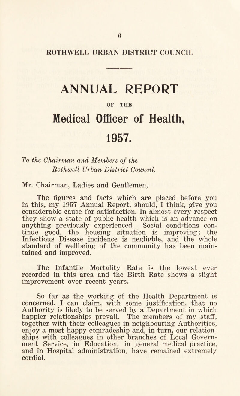 ROTHWELL URBAN DISTRICT COUNCIL ANNUAL REPORT OF THE Medical Officer of Health, 1957. To the Chairman and Members of the Bothwell Urban District Council. Mr. Chairman, Ladies and Gentlemen, The figures and facts which are placed before you in this, my 1957 Annual Report, should, I think, give you considerable cause for satisfaction. In almost every respect they show a state of public health which is an advance on anything previously experienced. Social conditions con¬ tinue good, the housing situation is improving; the Infectious Disease incidence is negligble, and the whole standard of wellbeing of the community has been main¬ tained and improved. The Infantile Mortality Rate is the lowest ever recorded in this area and the Birth Rate shows a slight improvement over recent years. So far as the working of the Health Department is concerned, I can claim, with some justification, that no Authority is likely to be served by a Department in which happier relationships prevail. The members of my staff, together with their colleagues in neighbouring Authorities, enjoy a most happy comradeship and, in turn, our relation¬ ships with colleagues in other branches of Local Govern¬ ment Service, in Education, in general medical practice, and in Hospital administration, have remained extremely cordial.