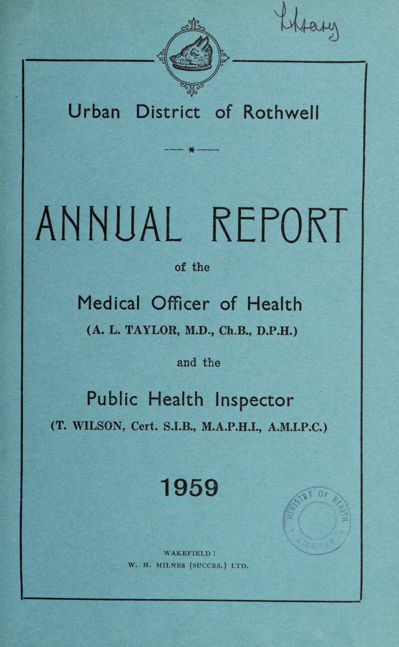 Urban District of Rothwell ANNUAL R OR of the Medical Officer of Health (A. L. TAYLOR, M.D., Ch.B., D.P.H.) and the Public Health Inspector (T. WILSON, Cert. S.I.B., M.A.P.H.I., A.M.I.P.C.) 1959 WAKEFIELD : W. H. MILNES (SUCCRS.) LTD,