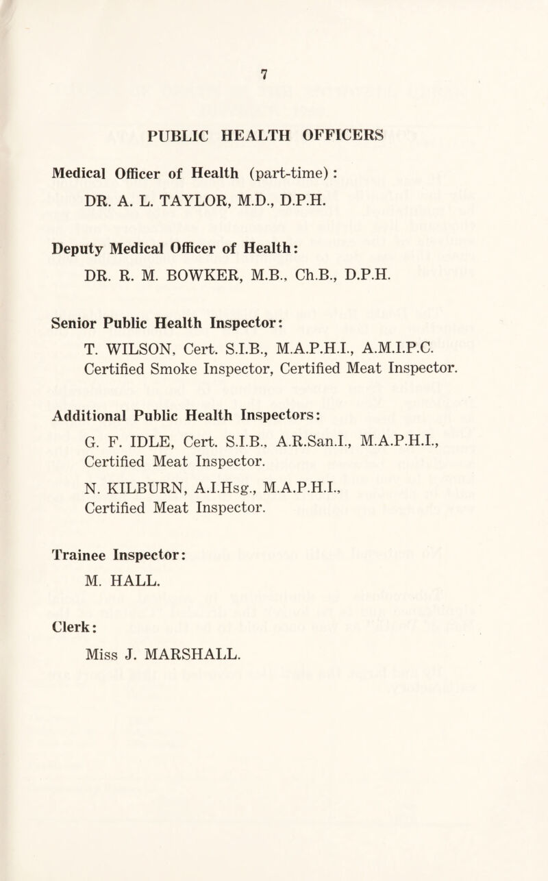 PUBLIC HEALTH OFFICERS Medical Officer of Health (part-time) : DR. A. L. TAYLOR, M.D., D.P.H. Deputy Medical Officer of Health: DR. R. M. BOWKER, M.B., Ch.B., D.P.H. Senior Public Health Inspector: T. WILSON, Cert, S.I.B., M.A.P.H.I, A.M.I.P.C. Certified Smoke Inspector, Certified Meat Inspector. Additional Public Health Inspectors: G. F. IDLE, Cert. S.I.B., A.R.San.I., M.A.P.H.I., Certified Meat Inspector. N. KILBURN, A.I.Hsg., M.A.P.H.I., Certified Meat Inspector. Trainee Inspector: M. HALL. Clerk: Miss J. MARSHALL.
