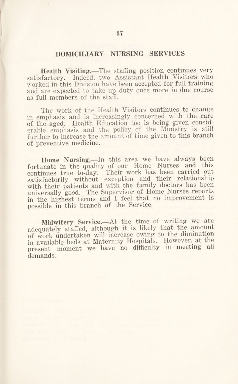 DOMICILIARY NURSING SERVICES Health Visiting.—The stalling position continues very satisfactory. Indeed, two Assistant Health Visitors who worked in this Division have been accepted for full training and are expected to take up duty once more in due course as full members of the staff. The work of the Health Visitors continues to change in emphasis and is increasingly concerned with the care of the aged. Health Education too is being given consid¬ erable emphasis and the policy of the Ministry is still further to increase the amount of time given to this branch of preventive medicine. Home Nursing..—In this area we have always been fortunate in the quality of our Home Nurses and this continues true to-day. Their work has been carried out satisfactorily without exception and their relationship with their patients and with the family doctors has been universally good. The Supervisor of Home Nurses reports in the highest terms and I feel that no improvement is possible in this branch of the Service. Midwifery Service.—At the time of writing we are adequately staffed, although it is likely that the amount of work undertaken will increase owing to the diminution in available beds at Maternity Hospitals. However, at the present moment we have no difficulty in meeting all demands.