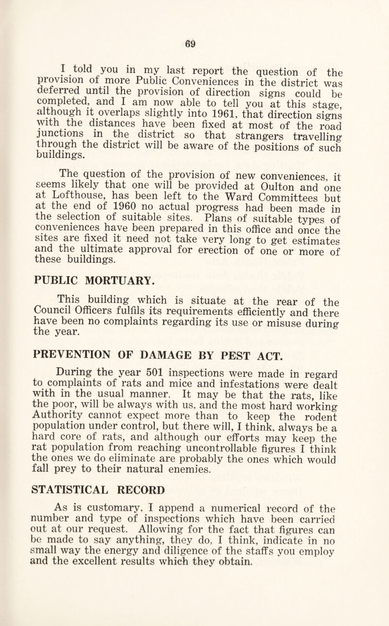 I told you in my last report the question of the provision of more Public Conveniences in the district was deferred until the provision of direction signs could be completed, and I am now able to tell you at this stage although it overlaps slightly into 1961, that direction signs with the distances have been fixed at most of the road junctions in the district so that strangers travelling i i * aware of the positions of such buildings. The question of the provision of new conveniences, it seems likely that one will be provided at Oulton and one at Lofthouse, has been left to the Ward Committees but at the end of 1960 no actual progress had been made in the selection of suitable sites. Plans of suitable types of conveniences have been prepared in this office and once the sites are fixed it need not take very long to get estimates and the ultimate approval for erection of one or more of I 1 | I 1 1 • v ^ ^ w J. these buildings. PUBLIC MORTUARY. This building which is situate at the rear of the Council Officers fulfils its requirements efficiently and there have been no complaints regarding its use or misuse during the year. PREVENTION OF DAMAGE BY PEST ACT. During the year 501 inspections were made in regard to complaints of rats and mice and infestations were dealt with in the usual manner. It may be that the rats, like the poor, will be always with us, and the most hard working Authority cannot expect more than to keep the rodent population under control, but there will, I think, always be a hard core of rats, and although our efforts may keep the rat population from reaching uncontrollable figures I think the ones we do eliminate are probably the ones which would fall prey to their natural enemies. STATISTICAL RECORD As is customary, I append a numerical record of the number and type of inspections which have been carried out at our request. Allowing for the fact that figures can be made to say anything, they do, I think, indicate in no small way the energy and diligence of the staffs you employ and the excellent results which they obtain.