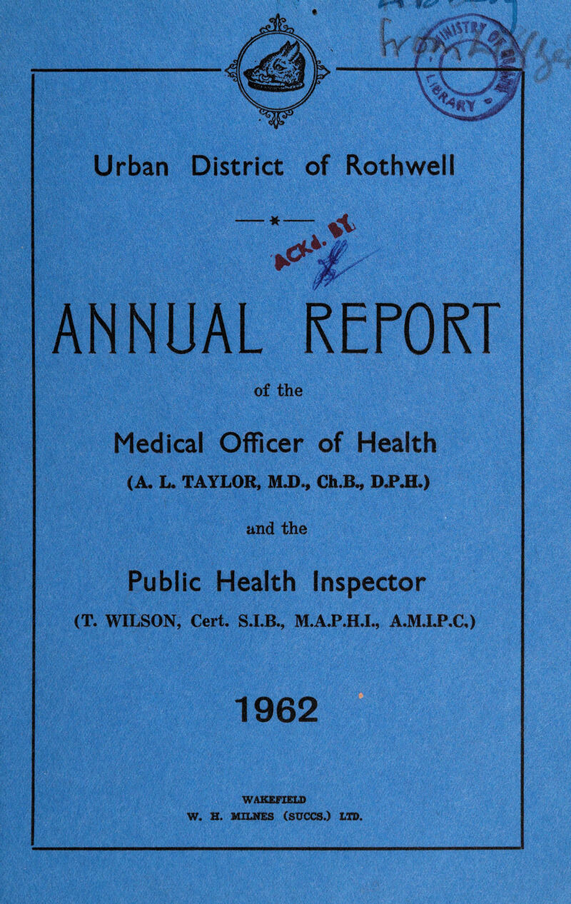 jfcvfLi .Ttfjaw « JF Urban District of Roth well x*-4: ANNUAL REPORT of the Medical Officer of Health (A. L. TAYLOR, M.D., Ch.B., D.P.H.) and the Public Health Inspector (T. WILSON, Cert. M.A.P.H.I., A.M.I.P.C,) 1962 WAKEFIELD W. H. MILNES (SUCCS.) LTD.