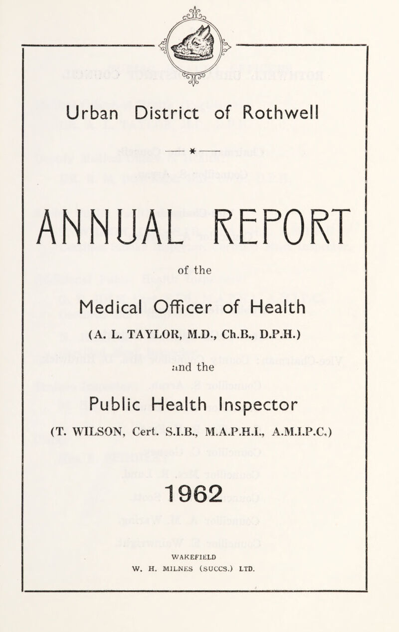 Urban District of Rothwell ANNUAL of the Medical Officer of Health (A. L. TAYLOR, M.D., Ch.B., D.P.H.) and the Public Health inspector (T. WILSON, Cert. M.A.P.H.I., A.M.LP.C,) 1962 WAKEFIELD W. H. MILNES (SUCCS.) LTD.