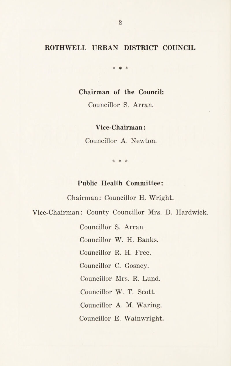 ROTHWELL URBAN DISTRICT COUNCIL * * Chairman of the Council: Councillor S. Arran. Vice-Chairman: Councillor A. Newton. ^ Public Health Committee: Chairman: Councillor H. Wright. Vice-Chairman: County Councillor Mrs. D. Hardwick. Councillor S. Arran. Councillor W. H. Banks. Councillor R. H. Free. Councillor C. Gosney. Councillor Mrs. R. Lund. Councillor W. T. Scott. Councillor A. M. Waring. Councillor E. Wainwright.