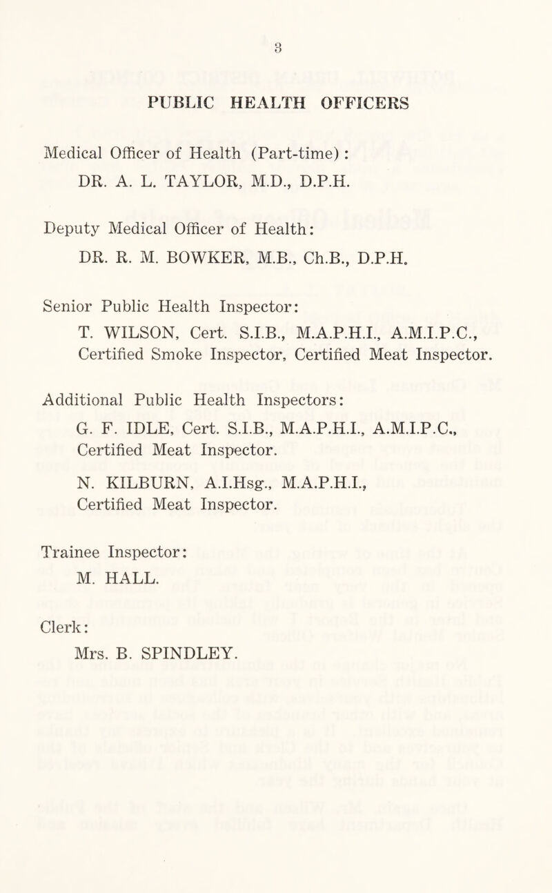 PUBLIC HEALTH OFFICERS Medical Officer of Health (Part-time) : DR. A. L. TAYLOR, M.D., D.P.H. Deputy Medical Officer of Health: DR. R. M. BOWKER, M.B., Ch.B., D.P.H. Senior Public Health Inspector: T, WILSON, Cert, S.I.B., M.A.P.H.I., A.M.I.P.C., Certified Smoke Inspector, Certified Meat Inspector. Additional Public Health Inspectors: G. F. IDLE, Cert. S.I.B, M.A.P.H.I., A.M.I.P.C., Certified Meat inspector. N. KILBURN, A.I.Hsg., M.A.P.H.I., Certified Meat Inspector. Trainee Inspector : M. HALL. Clerk: Mrs. B. SPINDLEY.