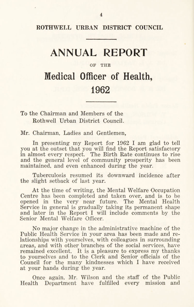 ROTHWELL URBAN DISTRICT COUNCIL ANNUAL REPORT OF THE Medical Officer of Health, 1962 To the Chairman and Members of the Roth well Urban District Council. Mr. Chairman, Ladies and Gentlemen, In presenting my Report for 1962 I am glad to tell you at the outset that you will find the Report satisfactory in almost every respect. The Birth Rate continues to rise and the general level of community prosperity has been maintained, and even enhanced during the year. Tuberculosis resumed its downward incidence after the slight setback of last year. At the time of writing, the Mental Welfare Occupation Centre has been completed and taken over, and is to be opened in the very near future. The Mental Health Service in general is gradually taking its permanent shape and later in the Report I will include comments by the Senior Mental Welfare Officer. No major change in the administrative machine of the Public Health Service in your area has been made and re¬ lationships with yourselves, with colleagues in surrounding areas, and with other branches of the social services, have remained excellent. It is a pleasure to express my thanks to yourselves and to the Clerk and Senior officials of the Council for the many kindnesses which I have received at your hands during the year. Once again, Mr. Wilson and the staff of the Public Health Department have fulfilled every mission and