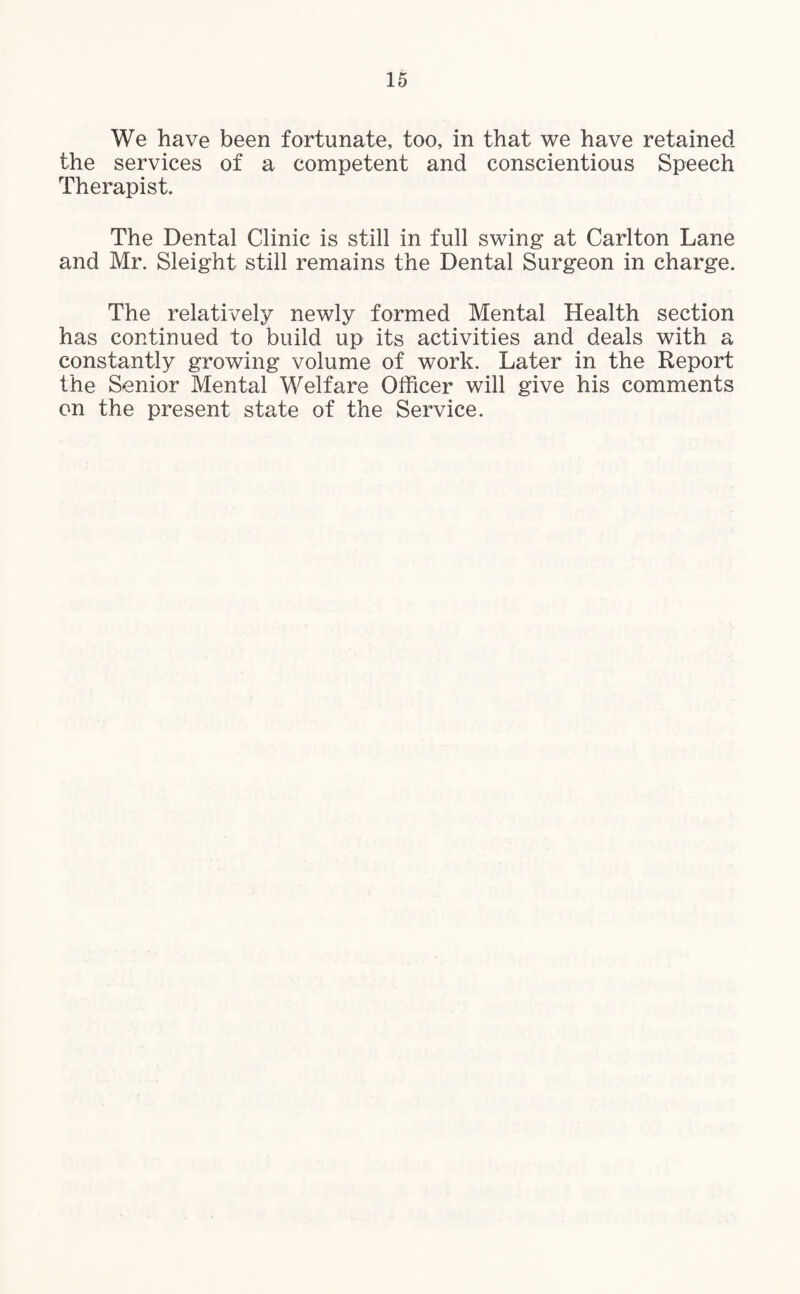 We have been fortunate, too, in that we have retained the services of a competent and conscientious Speech Therapist. The Dental Clinic is still in full swing at Carlton Lane and Mr. Sleight still remains the Dental Surgeon in charge. The relatively newly formed Mental Health section has continued to build up its activities and deals with a constantly growing volume of work. Later in the Report the Senior Mental Welfare Officer will give his comments on the present state of the Service.