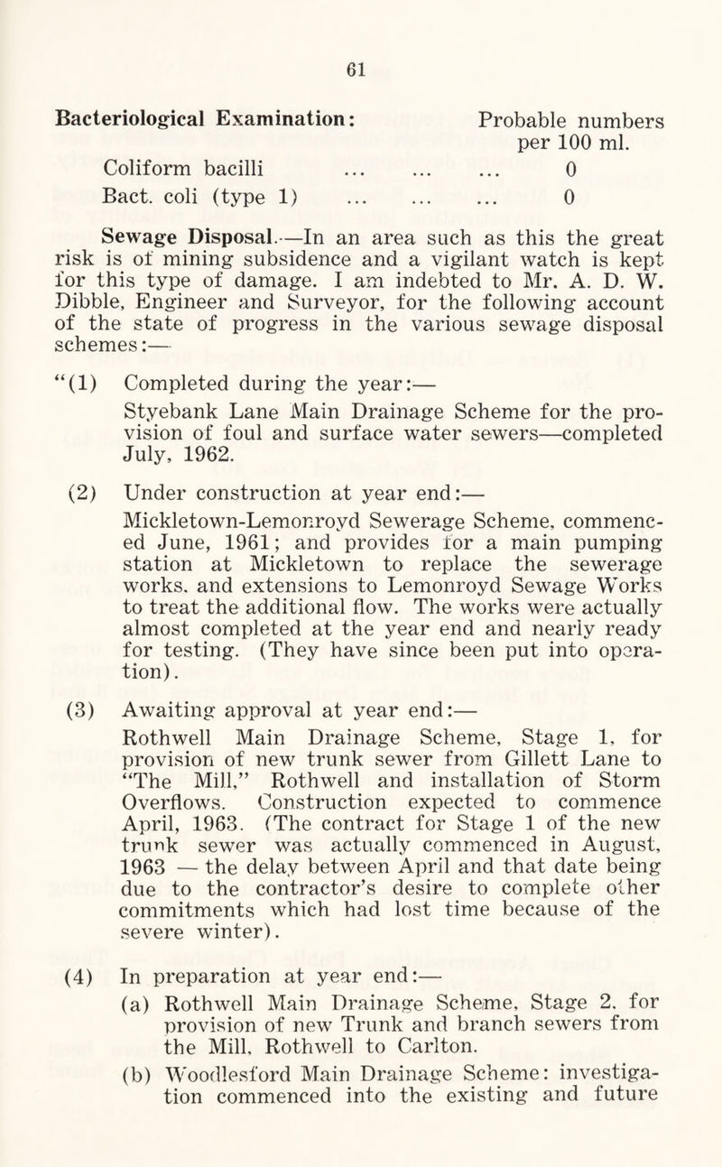 Bacteriological Examination: Probable numbers per 100 ml. Coliform bacilli ... ... ... 0 Bact. coli (type 1) . 0 Sewage Disposal.—In an area such as this the great risk is of mining subsidence and a vigilant watch is kept for this type of damage. I am indebted to Mr. A. D. W. Dibble, Engineer and Surveyor, for the following account of the state of progress in the various sewage disposal schemes:— “(1) Completed during the year:— Styebank Lane Main Drainage Scheme for the pro¬ vision of foul and surface water sewers—completed July, 1962. (2) Under construction at year end:— Mickletown-Lemonroyd Sewerage Scheme, commenc¬ ed June, 1961; and provides for a main pumping station at Mickletown to replace the sewerage works, and extensions to Lemonroyd Sewage Works to treat the additional flow. The works were actually almost completed at the year end and nearly ready for testing. (They have since been put into opera¬ tion) . (3) Awaiting approval at year end:— Roth well Main Drainage Scheme, Stage 1, for provision of new trunk sewer from Gillett Lane to “The Mill,” Rothwell and installation of Storm Overflows. Construction expected to commence April, 1963. (The contract for Stage 1 of the new tnmk sewer was actually commenced in August, 1963 — the delay between April and that date being due to the contractor’s desire to complete other commitments which had lost time because of the severe winter). (4) In preparation at year end:— (a) Rothwell Main Drainage Scheme, Stage 2. for provision of new Trunk and branch sewers from the Mill, Rothwell to Carlton. (b) Woodlesford Main Drainage Scheme: investiga¬ tion commenced into the existing and future