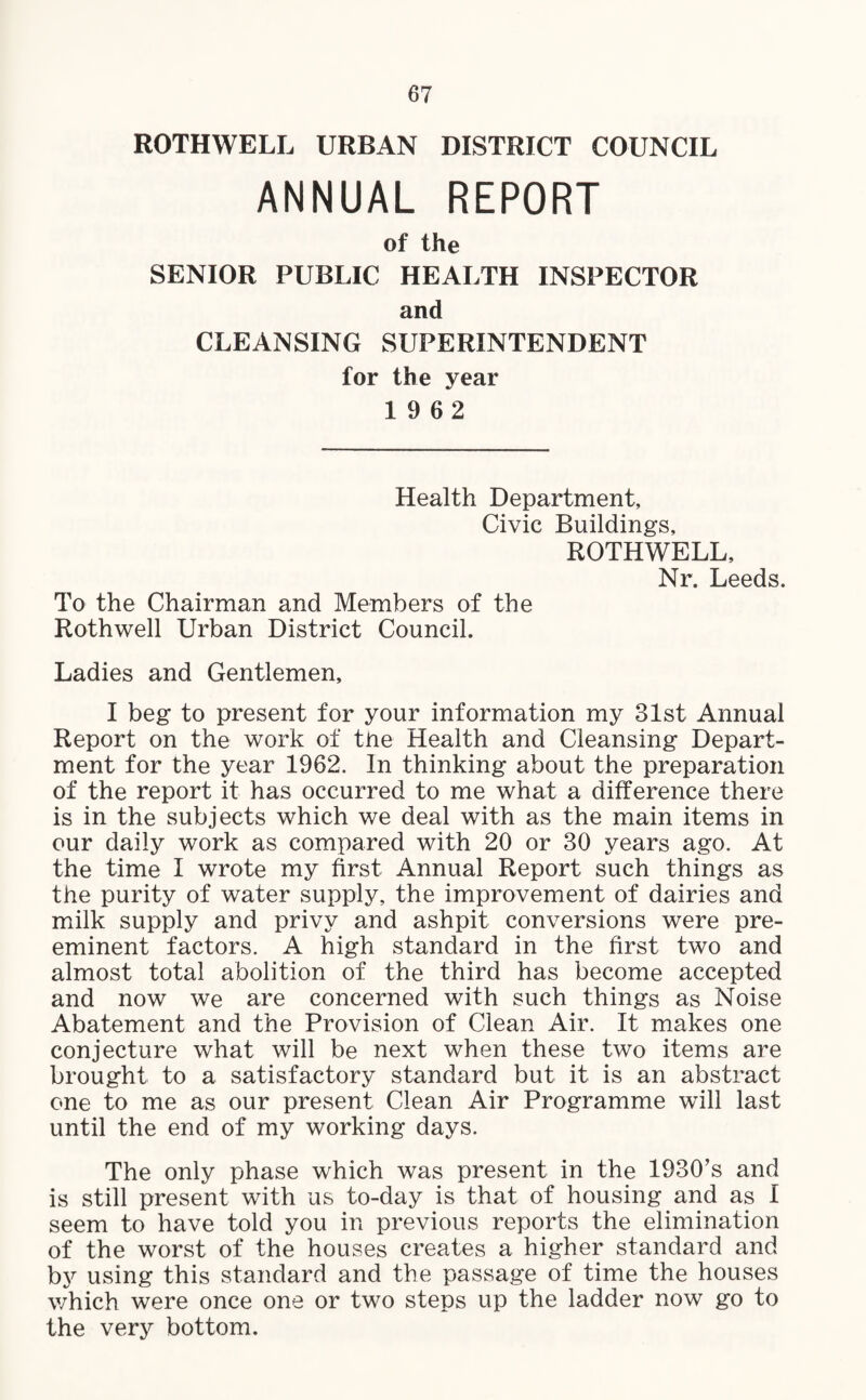 ROTHWELL URBAN DISTRICT COUNCIL ANNUAL REPORT of the SENIOR PUBLIC HEALTH INSPECTOR and CLEANSING SUPERINTENDENT for the year 19 62 Health Department, Civic Buildings, ROTHWELL, Nr. Leeds. To the Chairman and Members of the Rothwell Urban District Council. Ladies and Gentlemen, I beg to present for your information my 31st Annual Report on the work of the Health and Cleansing Depart¬ ment for the year 1962. In thinking about the preparation of the report it has occurred to me what a difference there is in the subjects which we deal with as the main items in our daily work as compared with 20 or 30 years ago. At the time I wrote my first Annual Report such things as the purity of water supply, the improvement of dairies and milk supply and privy and ashpit conversions were pre¬ eminent factors. A high standard in the first two and almost total abolition of the third has become accepted and now we are concerned with such things as Noise Abatement and the Provision of Clean Air. It makes one conjecture what will be next when these two items are brought to a satisfactory standard but it is an abstract one to me as our present Clean Air Programme will last until the end of my working days. The only phase which was present in the 1930’s and is still present with us to-day is that of housing and as I seem to have told you in previous reports the elimination of the worst of the houses creates a higher standard and by using this standard and the passage of time the houses which were once one or two steps up the ladder now go to the very bottom.