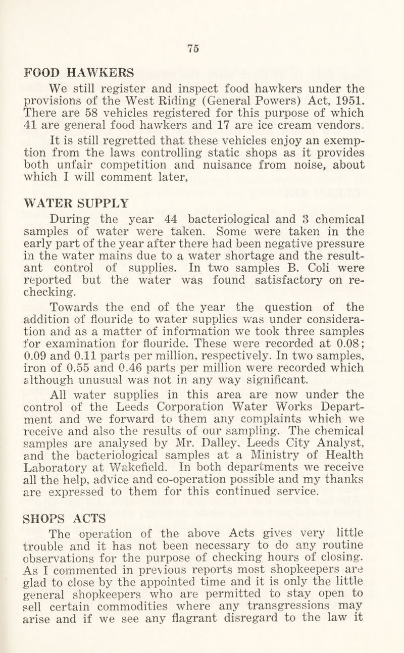 FOOD HAWKERS We still register and inspect food hawkers under the provisions of the West Riding (General Powers) Act, 1951. There are 58 vehicles registered for this purpose of which 41 are general food hawkers and 17 are ice cream vendors. It is still regretted that these vehicles enjoy an exemp¬ tion from the laws controlling static shops as it provides both unfair competition and nuisance from noise, about which I will comment later, WATER SUPPLY During the year 44 bacteriological and 3 chemical samples of water were taken. Some were taken in the early part of the year after there had been negative pressure in the water mains due to a water shortage and the result¬ ant control of supplies. In two samples B. Coli were reported but the water was found satisfactory on re¬ checking. Towards the end of the year the question of the addition of flouride to water supplies was under considera¬ tion and as a matter of information we took three samples for examination for flouride. These were recorded at 0.08; 0.09 and 0.11 parts per million, respectively. In twTo samples, iron of 0.55 and 0.46 parts per million were recorded which although unusual was not in any way significant. All water supplies in this area are now under the control of the Leeds Corporation Water Works Depart¬ ment and we forward to them any complaints which we receive and also the results of our sampling. The chemical samples are analysed by Mr. Dailey, Leeds City Analyst, and the bacteriological samples at a Ministry of Health Laboratory at Wakefield. In both departments we receive all the help, advice and co-operation possible and my thanks are expressed to them for this continued service. SHOPS ACTS The operation of the above Acts gives very little trouble and it has not been necessary to do any routine observations for the purpose of checking hours of closing. As I commented in previous reports most shopkeepers are glad to close by the appointed time and it is only the little general shopkeepers who are permitted to stay open to sell certain commodities where any transgressions may arise and if we see any flagrant disregard to the law it