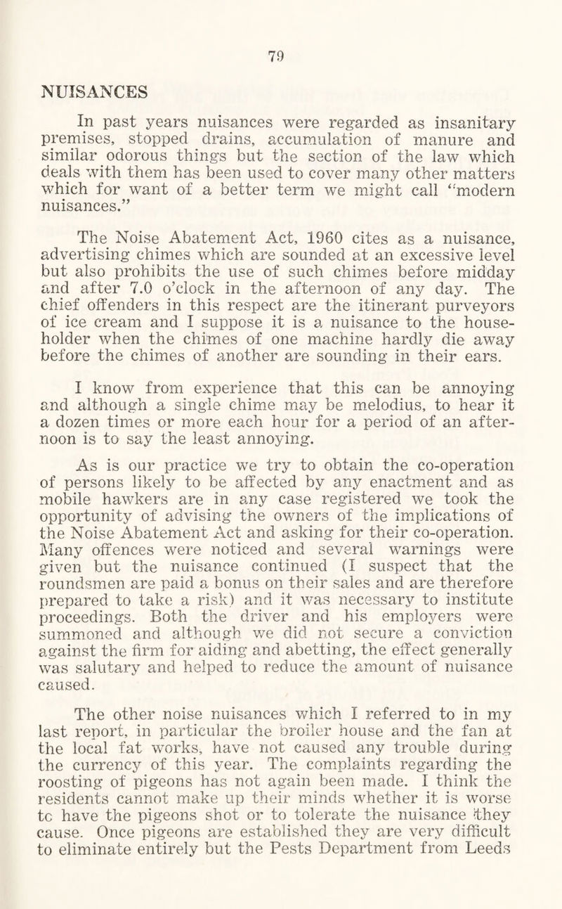 NUISANCES In past years nuisances were regarded as insanitary premises, stopped drains, accumulation of manure and similar odorous things but the section of the law which deals with them has been used to cover many other matters which for want of a better term we might call ‘‘modern nuisances.” The Noise Abatement Act, 1960 cites as a nuisance, advertising chimes which are sounded at an excessive level but also prohibits the use of such chimes before midday and after 7.0 o'clock in the afternoon of any day. The chief offenders in this respect are the itinerant purveyors of ice cream and I suppose it is a nuisance to the house¬ holder when the chimes of one machine hardly die away before the chimes of another are sounding in their ears. I know from experience that this can be annoying and although a single chime may be melodius, to hear it a dozen times or more each hour for a period of an after¬ noon is to say the least annoying. As is our practice we try to obtain the co-operation of persons likely to be affected by any enactment and as mobile hawkers are in any case registered we took the opportunity of advising the owners of the implications of the Noise Abatement Act and asking for their co-operation. Many offences were noticed and several warnings were given but the nuisance continued (I suspect that the roundsmen are paid a bonus on their sales and are therefore prepared to take a risk) and it was necessary to institute proceedings. Both the driver and his employers were summoned and although we did not secure a conviction against the firm for aiding and abetting, the effect generally was salutary and helped to reduce the amount of nuisance caused. The other noise nuisances which I referred to in my last report, in particular the broiler house and the fan at the local fat works, have not caused any trouble during the currency of this year. The complaints regarding the roosting of pigeons has not again been made. I think the residents cannot make up their minds whether it is worse to have the pigeons shot or to tolerate the nuisance they cause. Once pigeons are established they are very difficult to eliminate entirely but the Pests Department from Leeds