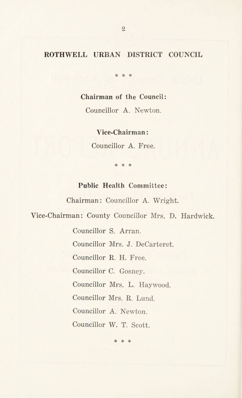 ROTHWELL URBAN DISTRICT COUNCIL ❖ * * Chairman of the Council: Councillor A. Newton. Vice-Chairman: Councillor A. Free. * ❖ * Public Health Committee: Chairman: Councillor A. Wright. Vice-Chairman: County Councillor Mrs. D. Hardwick. Councillor S. Arran. Councillor Mrs. J. DeCarteret. Councillor R. H. Free. Councillor C. Gosney. Councillor Mrs. L. Haywood. Councillor Mrs. R. Lund. Councillor A. Newton. Councillor W. T. Scott. * * *