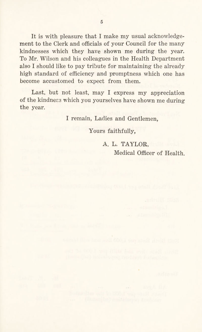 It is with pleasure that I make my usual acknowledge¬ ment to the Clerk and officials of your Council for the many kindnesses which they have shown me during the year. To Mr. Wilson and his colleagues in the Health Department also I should like to pay tribute for maintaining the already high standard of efficiency and promptness which one has become accustomed to expect from them. Last, but not least, may I express my appreciation of the kindness which you yourselves have shown me during the year. I remain, Ladies and Gentlemen, Yours faithfully, A. L. TAYLOR, Medical Officer of Health.