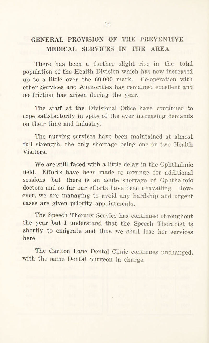 GENERAL PROVISION OF THE PREVENTIVE MEDICAL SERVICES IN THE AREA There has been a further slight rise in the total population of the Health Division which has now increased up to a little over the 60,000 mark. Co-operation with other Services and Authorities has remained excellent and no friction has arisen during the year. The staff at the Divisional Office have continued to cope satisfactorily in spite of the ever increasing demands on their time and industry. The nursing services have been maintained at almost full strength, the only shortage being one or two Health Visitors. We are still faced with a little delay in the Ophthalmic field. Efforts have been made to arrange for additional sessions but there is an acute shortage of Ophthalmic doctors and so far our efforts have been unavailing. How¬ ever, we are managing to avoid any hardship and urgent cases are given priority appointments. The Speech Therapy Service has continued throughout the year but I understand that the Speech Therapist is shortly to emigrate and thus we shall lose her services here. The Carlton Lane Dental Clinic continues unchanged, with the same Dental Surgeon in charge.