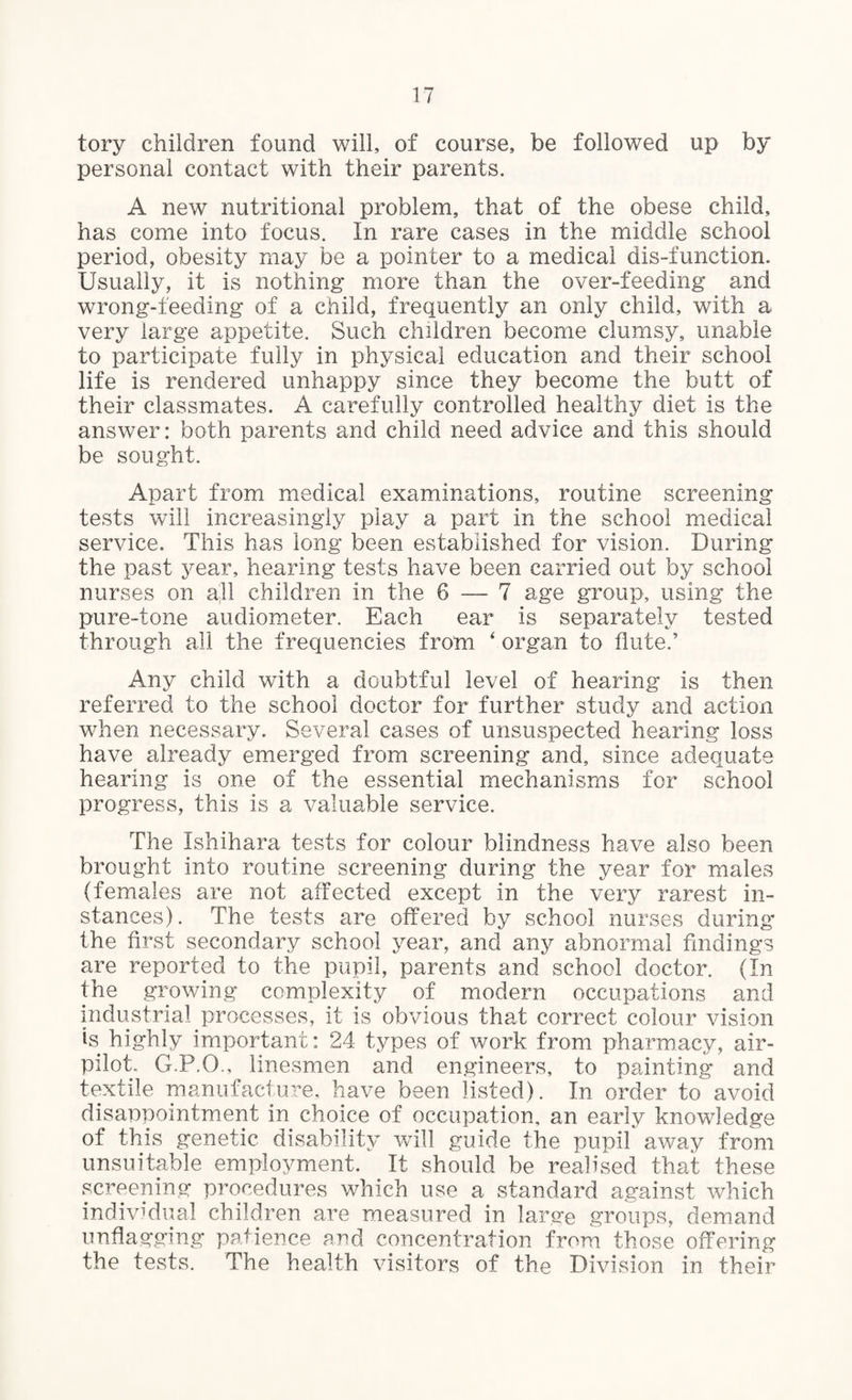 tory children found will, of course, be followed up by personal contact with their parents. A new nutritional problem, that of the obese child, has come into focus. In rare cases in the middle school period, obesity may be a pointer to a medical dis-function. Usually, it is nothing more than the over-feeding and wrong-feeding of a child, frequently an only child, with a very large appetite. Such children become clumsy, unable to participate fully in physical education and their school life is rendered unhappy since they become the butt of their classmates. A carefully controlled healthy diet is the answer: both parents and child need advice and this should be sought. Apart from medical examinations, routine screening tests will increasingly play a part in the school medical service. This has long been established for vision. During the past year, hearing tests have been carried out by school nurses on all children in the 6 — 7 age group, using the pure-tone audiometer. Each ear is separately tested through all the frequencies from ‘ organ to flute.' Any child with a doubtful level of hearing is then referred to the school doctor for further study and action when necessary. Several cases of unsuspected hearing loss have already emerged from screening and, since adequate hearing is one of the essential mechanisms for school progress, this is a valuable service. The Ishihara tests for colour blindness have also been brought into routine screening during the year for males (females are not affected except in the very rarest in¬ stances). The tests are offered by school nurses during* the first secondary school year, and any abnormal findings are reported to the pupil, parents and school doctor. (In the growing complexity of modern occupations and industrial processes, it is obvious that correct colour vision is highly important: 24 types of work from pharmacy, air- pilot. G.P.O., linesmen and engineers, to painting and textile manufacture, have been listed). In order to avoid disappointment in choice of occupation, an early knowledge of this genetic disability will guide the pupil away from unsuitable employment. It should be realised that these screening procedures which use a standard against which individual children are measured in large groups, demand unflagging patience and concentration from those offering the tests. The health visitors of the Division in their