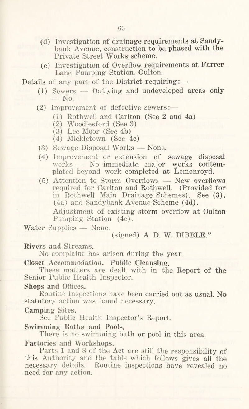 68 (d) Investigation of drainage requirements at Sandy- bank Avenue, construction to be phased with the Private Street Works scheme. (e) Investigation of Overflow requirements at Farrer Lane Pumping Station, Oulton. Details of any part of the District requiring:—< (1) Sewers — Outlving and undeveloped areas only — No. (2) Improvement of defective sewers:— (1) Roth well and Carlton (See 2 and 4a) (2) Woodlesford (See 3) (3) Lee Moor (See 4b) (4) Mickletown (See 4c) (3) Sewage Disposal Works — None. (4) Improvement or extension of sewage disposal works — No immediate major works contem¬ plated beyond work completed at Lemonroyd. (5) Attention to Storm Overflows — New overflows required for Carlton and Roth well. (Provided for in Rothwell Main Drainage Schemes). See (3), (4a) and Sandybank Avenue Scheme (4d). Adjustment of existing storm overflow at Oulton Pumping Station (4e). Water Supplies — None. (signed) A. D. W. DIBBLE.” Rivers and Streams. No complaint has arisen during the year. Closet Accommodation. Public Cleansing. These matters are dealt with in the Report of the Senior Public Health Inspector. Shops and Offices. Routine Inspections have been carried out as usual. No statutory action was found necessary. Camping Sites. See Public Health Inspector’s Report. Swimming Baths and Pools. There is no swimming bath or pool in this area. Factories and Workshops, Parts 1 and 8 of the Act are still the responsibility of this Authority and the table which follows gives all the necessary details. Routine inspections have revealed no need for any action.