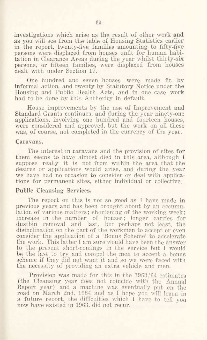 investigations which arise as the result of other work and as you will see from the table of Housing Statistics earlier in the report, twenty-five families amounting to fifty-five persons were displaced from houses unfit for human habi¬ tation in Clearance Areas during the year whilst thirty-six persons, or fifteen families, were displaced from houses dealt with under Section 17. One hundred and seven houses were made fit by informal action, and twenty by Statutory Notice under the Housing and Public Health Acts, and in one case work had to be done by this Authority in default. House improvements by the use of Improvement and Standard Grants continues, and during the year ninety-one applications, involving one hundred and fourteen houses, were considered and approved, but the work on all these was, of course, not completed in the currency of the year. Caravans. The interest in caravans and the provision of sites for them seems to have almost died in this area, although i suppose really it is not from within the area that the desires or applications would arise, and during the year we have had no occasion to consider or deal with applica¬ tions for permanent sites, either individual or collective. Public Cleansing Services. The report on this is not so good as I have made in previous years and has been brought about by an accumu¬ lation of various matters; shortening of the working week; increase in the number of houses; longer carries for dustbin removal and last, but perhaps not least, the disinclination on the part of the workmen to accept or even consider the application of a ‘Bonus Scheme’ to accelerate the work. This latter I am sure would have been the answer to the present short-comings in the service but I would be the last to try and compel the men to accept a bonus scheme if they did not want it and so we were faced with the necessity of providing an extra vehicle and men. Provision was made for this in the 1983/64 estimates (the Cleansing year does not coincide with the Annual Report year) and a machine was eventually put on the road on March 2nd. 1964 and as I hope you will learn in a future report, the difficulties which I have to tell you now have existed in 1963, did not recur.