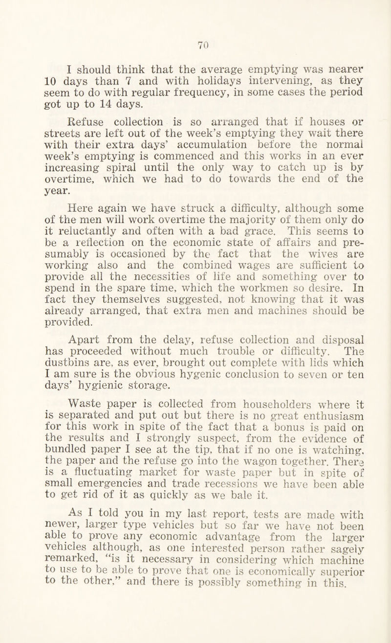 I should think that the average emptying was nearer 10 days than 7 and with holidays intervening, as they seem to do with regular frequency, in some cases the period got up to 14 days. Refuse collection is so arranged that if houses or streets are left out of the week’s emptying they wait there with their extra days5 accumulation before the normal week’s emptying is commenced and this works in an ever increasing spiral until the only way to catch up is by overtime, which we had to do towards the end of the year. Here again we have struck a difficulty, although some of the men will work overtime the majority of them only do it reluctantly and often with a bad grace. This seems to be a reflection on the economic state of affairs and pre¬ sumably is occasioned by the fact that the wives are working also and the combined wages are sufficient to provide all the necessities of life and something over to spend in the spare time, which the workmen so desire. In fact they themselves suggested, not knowing that it was already arranged, that extra men and machines should be provided. Apart from the delay, refuse collection and disposal has proceeded without much trouble or difficulty. The dustbins are, as ever, brought out complete with lids which I am sure is the obvious hygenic conclusion to seven or ten days’ hygienic storage. Waste paper is collected from householders where it is separated and put out but there is no great enthusiasm for this work in spite of the fact that a bonus is paid on the results and I strongly suspect, from the evidence of bundled paper I see at the tip, that if no one is watching, the paper and the refuse go into the wagon together. There is a fluctuating market for waste paper but in spite of small emergencies and trade recessions we have been able to get rid of it as quickly as we bale it. As I told you in my last report, tests are made with newer, larger type vehicles but so far we have not been able to prove any economic advantage from the larger vehicles although, as one interested person rather sagely remarked, “is it necessary in considering which machine to use to be able to prove that one is economically superior to the other,” and there is possibly something in this.