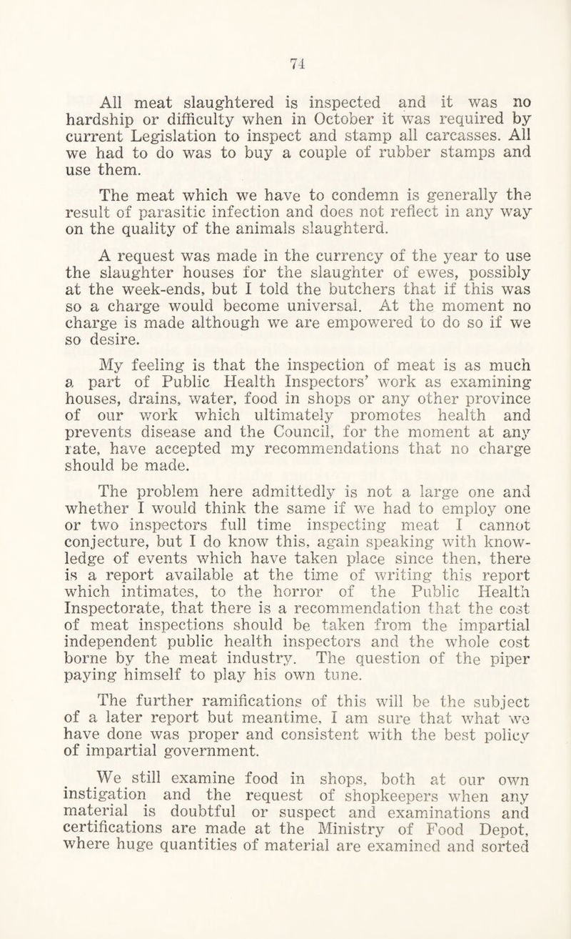 All meat slaughtered is inspected and it was no hardship or difficulty when in October it was required by current Legislation to inspect and stamp all carcasses. All we had to do was to buy a couple of rubber stamps and use them. The meat which we have to condemn is generally the result of parasitic infection and does not reflect in any way on the quality of the animals slaughterd. A request was made in the currency of the year to use the slaughter houses for the slaughter of ewes, possibly at the week-ends, but I told the butchers that if this was so a charge would become universal. At the moment no charge is made although we are empowered to do so if we so desire. My feeling is that the inspection of meat is as much a part of Public Health Inspectors’ work as examining houses, drains, water, food in shops or any other province of our work which ultimately promotes health and prevents disease and the Council, for the moment at any rate, have accepted my recommendations that no charge should be made. The problem here admittedly is not a large one and whether I would think the same if we had to employ one or two inspectors full time inspecting meat I cannot conjecture, but I do know this, again speaking with know¬ ledge of events which have taken place since then, there is a report available at the time of writing this report which intimates, to the horror of the Public Health Inspectorate, that there is a recommendation that the cost of meat inspections should be taken from the impartial independent public health inspectors and the whole cost borne by the meat industry. The question of the piper paying himself to play his own tune. The further ramifications of this will be the subject of a later report but meantime, I am sure that what we have done was proper and consistent with the best policy of impartial government. .We. still examine food in shops, both at our own instigation and the request of shopkeepers when any material is doubtful or suspect and examinations and certifications are made at the Ministry of Food Depot, where huge quantities of material are examined and sorted