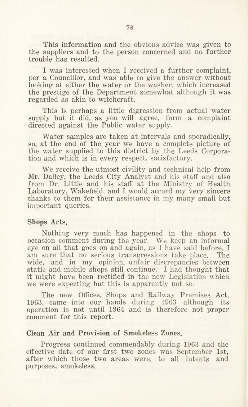 This information and the obvious advice was given to the suppliers and to the person concerned and no further trouble has resulted. I was interested when I received a further complaint, per a Councillor, and was able to give the answer without looking at either the water or the washer, which increased the prestige of the Department somewhat although it was regarded as akin to witchcraft. This is perhaps a little digression from actual water supply but it did, as you will agree, form a complaint directed against the Public water supply. Water samples are taken at intervals and sporadically, so, at the end of the year we have a complete picture of the water supplied to this district by the Leeds Corpora¬ tion and which is in every respect, satisfactory. We receive the utmost civility and technical help from Mr. Dailey, the Leeds City Analyst and his staff and also from Dr. Little and his staff at the Ministry of Health Laboratory, Wakefield, and I would accord my very sincere thanks to them for their assistance in my many small but important queries. Shops Acts. Nothing very much has happened in the shops to occasion comment during the year. We keep an informal eye on all that goes on and again, as I have said before, I am sure that no serious transgressions take place. The wide, and in my opinion, unfair discrepancies between static and mobile shops still continue. I had thought that it might have been rectified in the new Legislation which we were expecting but this is apparently not so. The new Offices, Shops and Railway Premises Act, 1963, came into our hands during 1963 although its operation is not until 1964 and is therefore not proper comment for this report. Clean Air and Provision of Smokeless Zones. Progress continued commendably during 1963 and the effective date of our first two zones was September 1st, after which those two areas were, to all intents and purposes, smokeless.