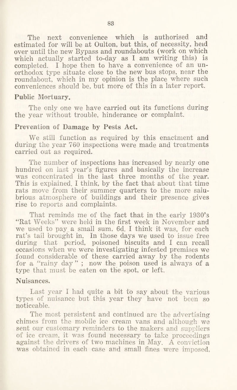 The next convenience which is authorised and estimated for will be at Oulton, but this, of necessity, held over until the new Bypass and roundabouts (work on which which actually started to-day as I am writing this) is completed. I hope then to have a convenience of an un¬ orthodox type situate close to the new bus stops, near the roundabout, which in my opinion is the place where such conveniences should be, but more of this in a later report. Public Mortuary. The only one we have carried out its functions during the year without trouble, hinderance or complaint. Prevention of Damage by Pests Act. We still function as required by this enactment and during the year 760 inspections were made and treatments carried out as required. The number of inspections has increased by nearly one hundred on last year’s figures and basically the increase was concentrated in the last three months of the year. This is explained. 1 think, by the fact that about that time rats move from their summer quarters to the more salu¬ brious atmosphere of buildings and their presence gives rise to reports and complaints. That reminds me of the fact that in the early 1930’s “Rat Weeks” were held in the first week in November and we used to pay^ a small sum, 6d. I think it was, for each rat’s tail brought in. In those days we used to issue free during that period, poisoned biscuits and I can recall occasions when we were investigating infested premises we found considerable of these carried away by the rodents for a “rainy day ” ; now the poison used is always of a type that must be eaten on the spot, or left. Nuisances. Last year I had quite a bit to say about the various types of nuisance but this year they have not been so noticeable. The most persistent and continued are the advertising chimes from the mobile ice cream vans and although we sent our customary reminders to the makers and suppliers of ice cream, it was found necessary to take proceedings against the drivers of two machines in May. A conviction was obtained in each case and small tines were imposed,