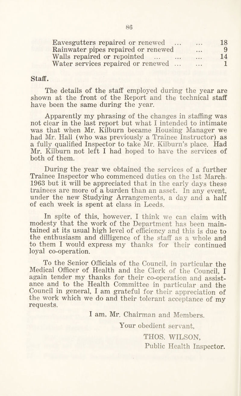 Eavesgutters repaired or renewed Rainwater pipes repaired or renewed Walls repaired or repointed Water services repaired or renewed 18 9 14 1 Staff. The details of the staff employed during the year are shown at the front of the Report and the technical staff have been the same during the year. Apparently my phrasing of the changes in staffing was not clear in the last report but what I intended to intimate was that when Mr. Kilburn became Housing Manager we had Mr. Hail (who was previously a Trainee Instructor) as a fully qualified Inspector to take Mr. Kilburn’s place. Had Mr. Kilburn not left I had hoped to have the services of both of them. During the year we obtained the services of a further Trainee Inspector who commenced duties on the 1st March- 1963 but it will be appreciated that in the early days these trainees are more of a burden than an asset. In any event, under the new Studying Arrangements, a day and a half of each week is spent at class in Leeds. In spite of this, however, I think we can claim with modesty that the work of the Department has been main¬ tained at its usual high level of efficiency and this is due to the enthusiasm and dilligence of the staff as a whole and to them I would express my thanks for their continued loyal co-operation. To the Senior Officials of the Council, in particular the Medical Officer of Health and the Clerk of the Council, I again tender my thanks for their co-operation and assist¬ ance and to the Health Committee in particular and the Council in general, I am grateful for their appreciation of the work which we do and their tolerant acceptance of my requests. I am, Mr. Chairman and Members. Your obedient servant. THOS. WILSON, Public Health Inspector.