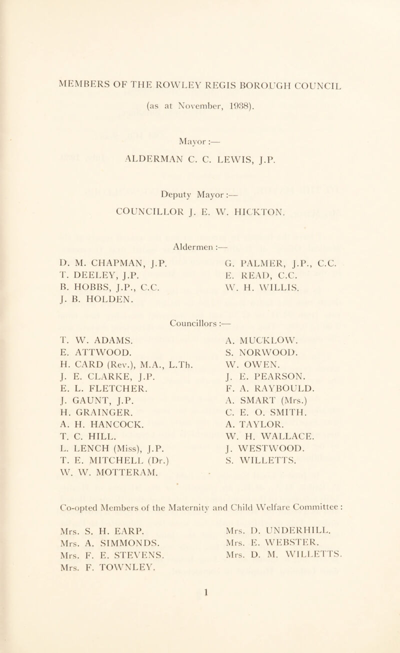 MEMBERS OF THE ROWLEY REGIS BOROUGH COUNCIL (as at November, 1938). Mayor :— ALDERMAN C. C. LEWIS, J.P. Deputy Mayor :— COUNCILLOR J. E. W. HICKTON. Aldermen :— D. M. CHAPMAN, J.P. T. DEELEY, J.P. B. HOBBS, J.P., C.C. J. B. HOLDEN. G. PALMER, J.P., C.C. E. READ, C.C. W. H. WILLIS. Councillors :— T. W. ADAMS. E. ATTWOOD. H. CARD (Rev.), M.A., L.Th. J. E. CLARKE, J.P. E. L. FLETCHER. J. GAUNT, J.P. H. GRAINGER. A. H. HANCOCK. T. C. HILL. L. LENCH (Miss), J.P. T. E. MITCHELL (Dr.) W. W. MOTTERAM. A. MUCKLOW. S. NORWOOD. W. OWEN. J. E. PEARSON. F. A. RAYBOULD. A. SMART (Mrs.) C. E. O. SMITH. A. TAYLOR. W. H. WALLACE. J. WESTWOOD. S. WILLETTS. Co-opted Members of the Maternity and Child Welfare Committee : Mrs. S. H. EARP. Mrs. A. SIMMONDS. Mrs. F. TOWNLEY. 1 Mrs. D. UNDERHILL. Mrs. E. WEBSTER.