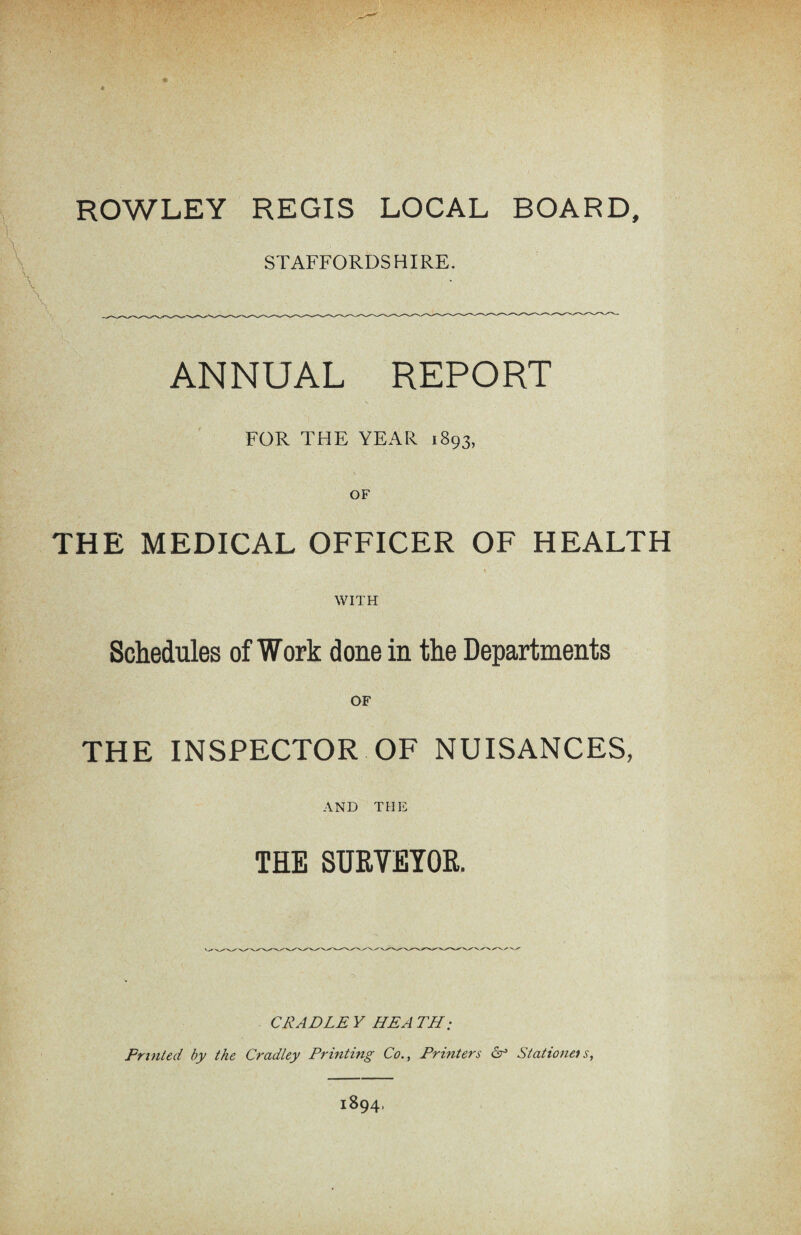 STAFFORDSHIRE. ANNUAL REPORT FOR THE YEAR 1893, OF THE MEDICAL OFFICER OF HEALTH \ WITH Schedules of Work done in the Departments OF THE INSPECTOR OF NUISANCES, AND THE THE SURVEYOR. CRADLE Y HE A TH ; Fruited by the Cradley Printing CoPrinters 6° Stations s, 1894,