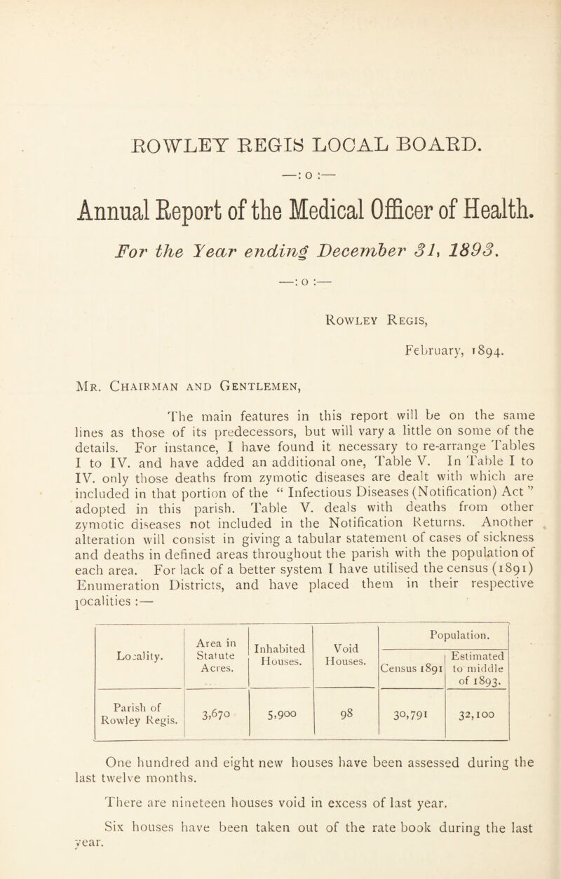 ROWLEY REGIS LOCAL BOARD. •—: o :— Annual Report of the Medical Officer of Health. For the Year ending December 31, 1893. Rowley Regis, February, 1894. Mr. Chairman and Gentlemen, The main features in this report will be on the same lines as those of its predecessors, but will vary a little on some of the details. For instance, I have found it necessary to re-arrange Tables I to IV. and have added an additional one, Table V. In Table I to IV. only those deaths from zymotic diseases are dealt with which are included in that portion of the “ Infectious Diseases (Notification) Act ” adopted in this parish. Table V. deals with deaths from other zymotic diseases not included in the Notification Returns. Another alteration will consist in giving a tabular statement of cases of sickness and deaths in defined areas throughout the parish with the population of each area. For lack of a better system I have utilised the census (1891) Enumeration Districts, and have placed them in their respective localities :— Lo:ality. Area in Statute Acres. Inhabited Houses. Void Houses. Population. Census 1891 Estimated to middle of 1893. Parish of Rowley Regis. 3^70 5,900 98 30,791 32,100 One hundred and eight new houses have been assessed during the last twelve months. There are nineteen houses void in excess of last year. Six houses have been taken out of the rate book during the last vear.