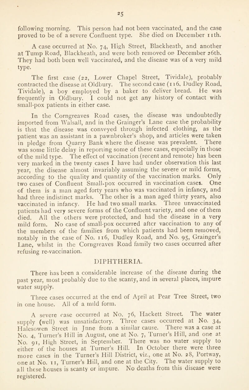 following morning. This person had not been vaccinated, and the case proved to be of a severe Confluent type. She died on December nth. A case occurred at No. 74, High Street, Blackheath, and another at Tump Road, Blackheath, and were both removed on December 26th. They had both been well vaccinated, and the disease was of a very mild type. The first case (22, Lower Chapel Street, Tividale), probably contracted the disease at Oldbury. The second case (116, Dudley Road, Tividale), a boy employed by a baker to deliver bread. He was frequently in Oldbury. I could not get any history of contact with small-pox patients in either case. In the Corngreaves Road cases, the disease was undoubtedly imported from Walsall, and in the Grainger’s Lane case the probability is that the disease was conveyed through infected clothing, as the patient was an assistant in a pawnbroker’s shop, and articles were taken in pledge from Quarry Bank where the disease was prevalent. There was some little delay in reporting some of these cases, especially in those of the mild type. The effect of vaccination (recent and remote) has been very marked in the twenty cases I have had under observation this last year, the disease almost invariably assuming the severe or mild forms, according to the quality and quantity of the vaccination marks. Only two cases of Confluent Small-pox occurred in vaccination cases. One of them is a man aged forty years who was vaccinated in infancy, and had three indistinct marks. The other is a man aged thirty years, also vaccinated in infancy, He had two small marks. Three unvaccinated patients had very severe forms of the Confluent variety, and one of them died. All the others were protected, and had the disease in a very mild form. No case of small-pox occurred after vaccination to any of the members of the families from which patients had been removed, notably in the case of No. 116, Dudley Road, and No. 95, Grainger’s Lane, whilst in the Corngreaves Road family two cases occurred after refusing re-vaccination. DIPHTHERIA. There has been a considerable increase of the disease during the past year, most probably due to the scanty, and in several plaees, impure water supply. Three cases occurred at the end of April at Pear Tree Street, two in one house. All of a mild form. A severe case occurred at No. 76, Hackett Street. The water supply (well) was unsatisfactory. Three cases occurred at No. 34, Halesowen Street in Jnne from a similar cause. There was a case at No. 4, Turner’s Hill in August, one at No. 7, Turner’s Hill, and one at No. 91, High Street, in September. There was no water supply to either of the houses at Turner’s Hill. In October there were three more cases in the Turner’s Hill District, viz., one at No. 28, Portway, one at No. 11, Turner’s Hill, and one at the City. The water supply to all these houses is scanty or impure. No deaths from this disease were registered.