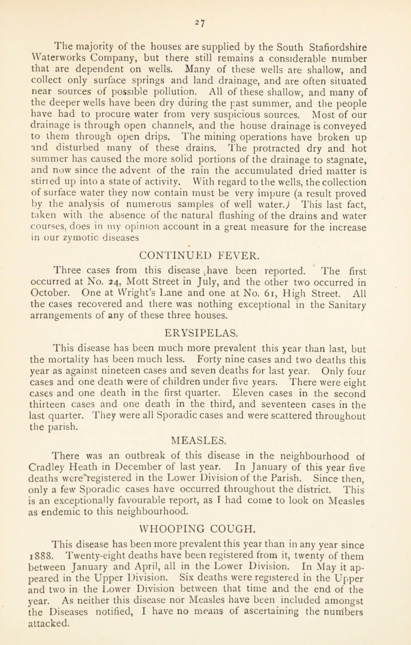 The majority of the houses are supplied by the South Staffordshire Waterworks Company, but there still remains a considerable number that are dependent on wells. Many of these wells are shallow, and collect only surface springs and land drainage, and are often situated near sources of possible pollution. All of these shallow, and many of the deeper wells have been dry during the past summer, and the people have had to procure water from very suspicious sources. Most of our drainage is through open channels, and the house drainage is conveyed to them through open drips. The mining operations have broken up ind disturbed many of these drains. The protracted dry and hot summer has caused the more solid portions of the drainage to stagnate, and now since the advent of the rain the accumulated dried matter is stin ed up into a state of activity. With regard to the wells, the collection of surface water they now contain must be very impure (a result proved by the analysis of numerous samples of well water.; This last fact, taken with the absence of the natural flushing of the drains and water courses, does in my opinion account in a great measure for the increase in our zymotic diseases CONTINUED FEVER. Three cases from this disease (have been reported. The first occurred at No. 24, Mott Street in July, and the other two occurred in October. One at Wright’s Lane and one at No. 61, High Street. All the cases recovered and there was nothing exceptional in the Sanitary arrangements of any of these three houses. ERYSIPELAS. This disease has been much more prevalent this year than last, but the mortality has been much less. Forty nine cases and two deaths this year as against nineteen cases and seven deaths for last year. Only four cases and one death were of children under five years. There were eight cases and one death in the first quarter. Eleven cases in the second thirteen cases and one death in the third, and seventeen cases in the last quarter. They were all Sporadic cases and were scattered throughout the parish. MEASLES. There was an outbreak of this disease in the neighbourhood of Cradley Heath in December of last year. In January of this year five deaths wereYegistered in the Lower Division of the Parish. Since then, only a few Sporadic cases have occurred throughout the district. This is an exceptionally favourable report, as T had come to look on Measles as endemic to this neighbourhood. WHOOPING COUGH. This disease has been more prevalent this year than in any year since 1888. Twenty-eight deaths have been registered from it, twenty of them between January and April, all in the Lower Division. In May it ap¬ peared in the Upper Division. Six deaths were registered in the Upper and two in the Lower Division between that time and the end of the year. As neither this disease nor Measles have been included amongst the Diseases notified, I have no means of ascertaining the num'bers attacked.