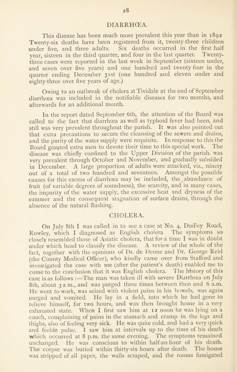 DIARRHOEA. This disease has been much more prevalent this year than in 1892 Twenty-six deaths have been registered from it, twenty-three children under five, and three adults. Six deaths occurred in the first half year, sixteen in the third quarter, and four in the last quarter. Twenty, three cases were reported in the last week in September (sixteen under, and seven over five years) and one hundred and twenty four in the quarter ending December 31st (one hundred and eleven under and eighty-three over five years of age.) Owing to an outbreak of cholera at Tividale at the end of September diarrhoea was included in the notifiable diseases for two months, and afterwards for an additional month. In the report dated September 6th, the attention of the Board was called to the fact that diarrhoea as well as typhoid fever had been, and still was very prevalent throughout the parish. It was also pointed out that extra precautions to secure the cleansing of the sewers and drains, and the purity of the water supply were requisite. In response to this the Board granted extra men to devote their time to this special work. The disease was chiefly confined to the Upper Division of the parish, was very prevalent through October and November, and gradually subsided in December. A large proportion of adults were aitacked, viz., ninety out of a total of two hundred and seventeen. Amongst the possible causes for this excess of diarrhoea may be included, the.. abundance of fruit (of variable degrees of soundness), the scarcity, and in many cases, the impurity of the water supply, the excessive heat and dryness of the summer and the consequent stagnation of surface drains, through the absence of the natural flushing. CHOLERA. On July 8th I was called in to see a case at No. 4, Dudley Road, Rowley, which I diagnosed as English cholera The symptoms so closely resembled those of Asiatic cholera, that for a time I was in doubt under which head to classify the disease. A review of the whole of the fact, together with the opinions of Dr. de Denne and Dr. George Reid (the County Medical Officer), who kindly came over from Stafford and investigated the case with me (after the patient’s death) enabled me to come to the conclusion that it was English cholera. The history of this case is as follows :—The man was taken ill with severe Diarrhoea on July 8th, about 3 a m., and was purged three times between then and 6 a.m. He went to work, was seized with violent pains in his bowels, was again purged and vomited. He lay in a field, into which he had gone to relieve himself, for two hours, and was then brought home in a very exhausted state. When I first saw him at 1 2 noon he was lying on a couch, complaining of pains in the stomach and cramp in the legs and thighs, also of feeling very sick. He was quite cold, and had a very quick and feeble pulse. I saw him at intervals up to the time of his death which occurred at 8 p.m. the same evening. The symptoms remained unchanged. He was conscious to within half-an-hour of his death. The corpse was buried within thirty-six hours after death. The house was stripped of all paper, the walls scraped, and the rooms fumigated