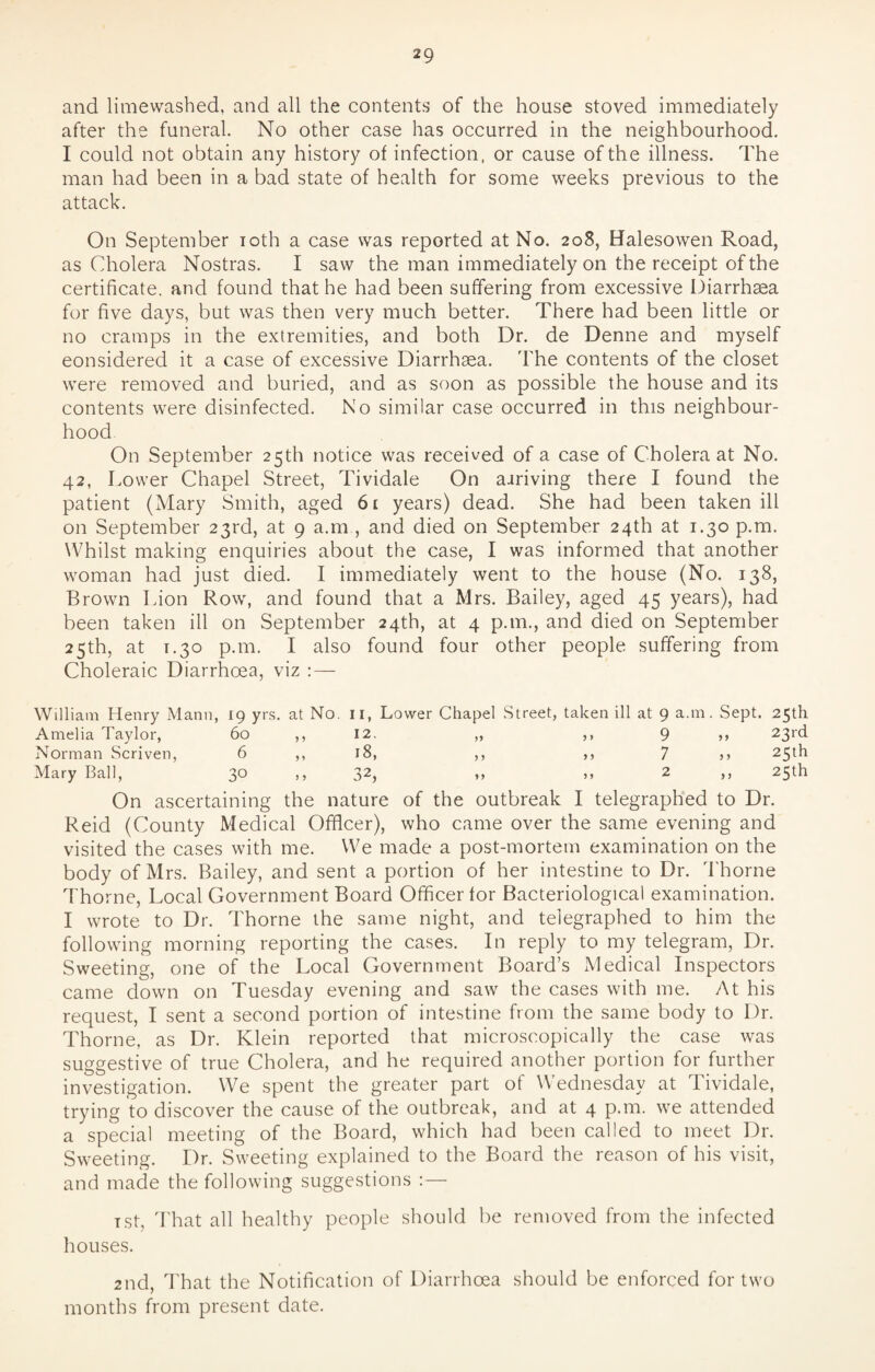 and limewashed, and all the contents of the house stoved immediately after the funeral. No other case has occurred in the neighbourhood. I could not obtain any history of infection, or cause of the illness. The man had been in a bad state of health for some weeks previous to the attack. On September ioth a case was reported at No. 208, Halesowen Road, as Cholera Nostras. I saw the man immediately on the receipt of the certificate, and found that he had been suffering from excessive Diarrhsea for five days, but was then very much better. There had been little or no cramps in the extremities, and both Dr. de Denne and myself considered it a case of excessive Diarrhoea. The contents of the closet were removed and buried, and as soon as possible the house and its contents were disinfected. No similar case occurred in this neighbour¬ hood On September 25th notice was received of a case of Cholera at No. 42, Lower Chapel Street, Tividale On aariving there I found the patient (Mary Smith, aged 61 years) dead. She had been taken ill on September 23rd, at 9 a.m , and died on September 24th at 1.30 p.m. Whilst making enquiries about the case, I was informed that another woman had just died. I immediately went to the house (No. 138, Brown Lion Row, and found that a Mrs. Bailey, aged 45 years), had been taken ill on September 24th, at 4 p.m., and died on September 25th, at T.30 p.m. I also found four other people suffering from Choleraic Diarrhoea, viz :— William Henry Mann, 19 yrs. at No. 11, Lower Chapel Street, taken ill at 9 a.m. Sept. 25th Amelia Taylor, 60 ,, 12. „ ,, 9 ,, 23rd Norman Scriven, 6 ,, 18, ,, ,, 7 >> 25th Mary Ball, 3® >> 32, >> >> 2 ,, 23th On ascertaining the nature of the outbreak I telegraphed to Dr. Reid (County Medical Officer), who came over the same evening and visited the cases with me. We made a post-mortem examination on the body of Mrs. Bailey, and sent a portion of her intestine to Dr. Thorne Thorne, Local Government Board Officer for Bacteriological examination. I wrote to Dr. Thorne the same night, and telegraphed to him the following morning reporting the cases. In reply to my telegram, Dr. Sweeting, one of the Local Government Board’s Medical Inspectors came down on Tuesday evening and saw the cases with me. At his request, I sent a second portion of intestine from the same body to Dr. Thorne, as Dr. Klein reported that microscopically the case was suggestive of true Cholera, and he required another portion for further investigation. We spent the greater part of Wednesday at Tividale, trying to discover the cause of the outbreak, and at 4 p.m. we attended a special meeting of the Board, which had been called to meet Dr. Sweeting. Dr. Sweeting explained to the Board the reason of his visit, and made the following suggestions :— Tst, That all healthy people should be removed from the infected houses. 2nd, That the Notification of Diarrhoea should be enforced for two months from present date.