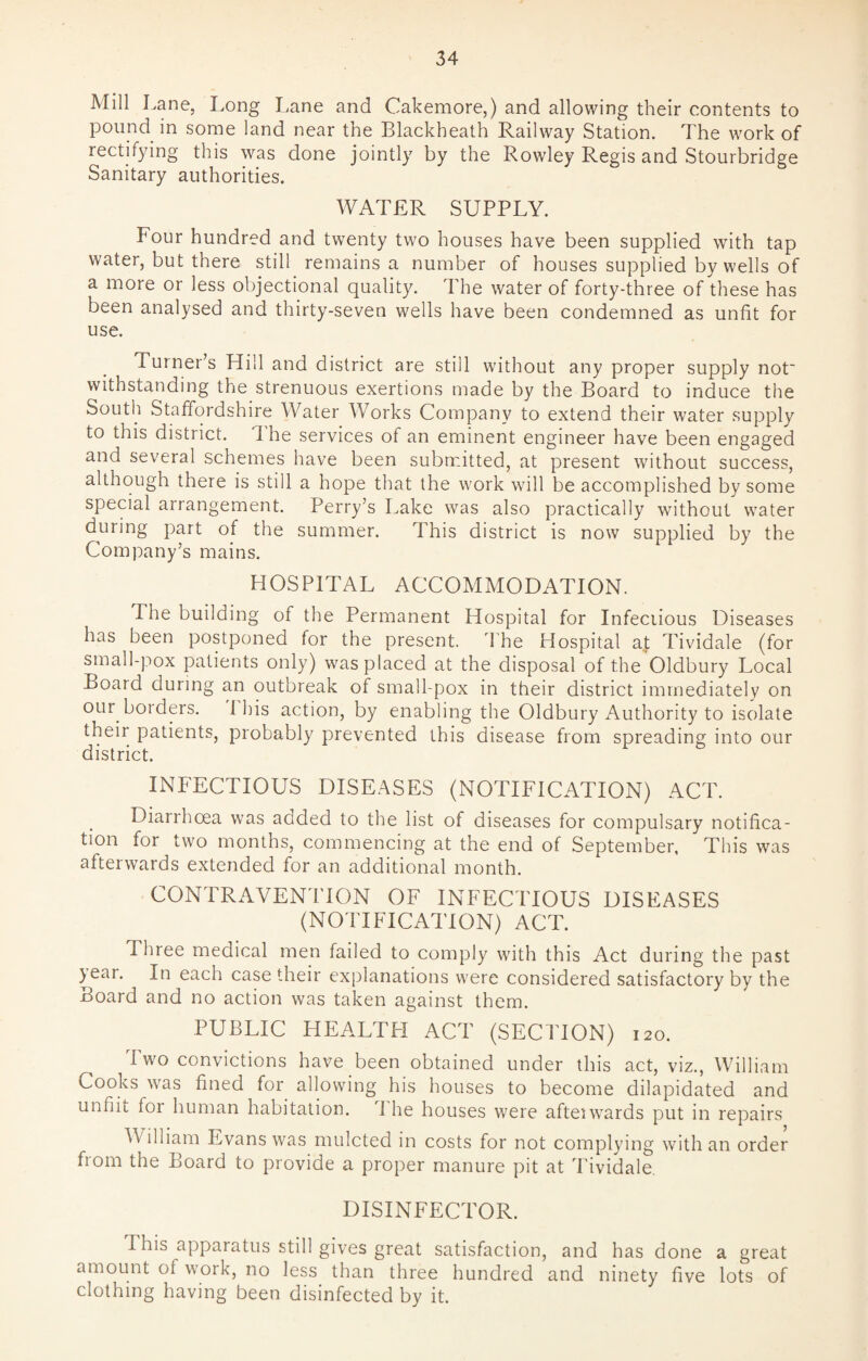 Mill Lane, Long Lane and Cakemore,) and allowing their contents to pound in some land near the Blackheath Railway Station. The work of rectifying this was done jointly by the Rowley Regis and Stourbridge Sanitary authorities. WATER SUPPLY. Four hundred and twenty two houses have been supplied with tap water, but there still remains a number of houses supplied by wells of a more or less objectional quality. The water of forty-three of these has been analysed and thirty-seven wells have been condemned as unfit for use. Turner’s Hill and district are still without any proper supply not withstanding the strenuous exertions made by the Board to induce the South Staffordshire Water Works Company to extend their water supply to this district. 1 he services of an eminent engineer have been engaged and several schemes have been submitted, at present without success, although there is still a hope that the work will be accomplished by some special arrangement. Perry’s Lake was also practically without water during part of the summer. This district is now supplied by the Company’s mains. HOSPITAL ACCOMMODATION. The building of the Permanent Hospital for Infectious Diseases has been postponed for the present. The Hospital at Tividale (for small-pox patients only) was placed at the disposal of the Oldbury Local Board during an outbreak of small-pox in their district immediately on our borders. 1 his action, by enabling the Oldbury Authority to isolate their patients, probably prevented this disease from spreading into our district. INFECTIOUS DISEASES (NOTIFICATION) ACT. Diarrhoea was aoded to the list of diseases for compulsary notifica¬ tion for two months, commencing at the end of September, This was afterwards extended for an additional month. CONTRAVENTION OF INFECTIOUS DISEASES (NOTIFICATION) ACT. Three medical men failed to comply with this Act during the past >ear. In each case their explanations were considered satisfactory by the Board and no action was taken against them. PUBLIC HEALTH ACT (SECTION) 120. Two convictions have been obtained under this act, viz., William Cooks was fined for allowing his houses to become dilapidated and unfiit for human habitation. J he houses were afterwards put in repairs William Evans was mulcted in costs for not complying with an order from the Board to provide a proper manure pit at Tividale DISINFECTOR. I his apparatus still gives great satisfaction, and has done a great amount ot work, no less than three hundred and ninety five lots of clothing having been disinfected by it.