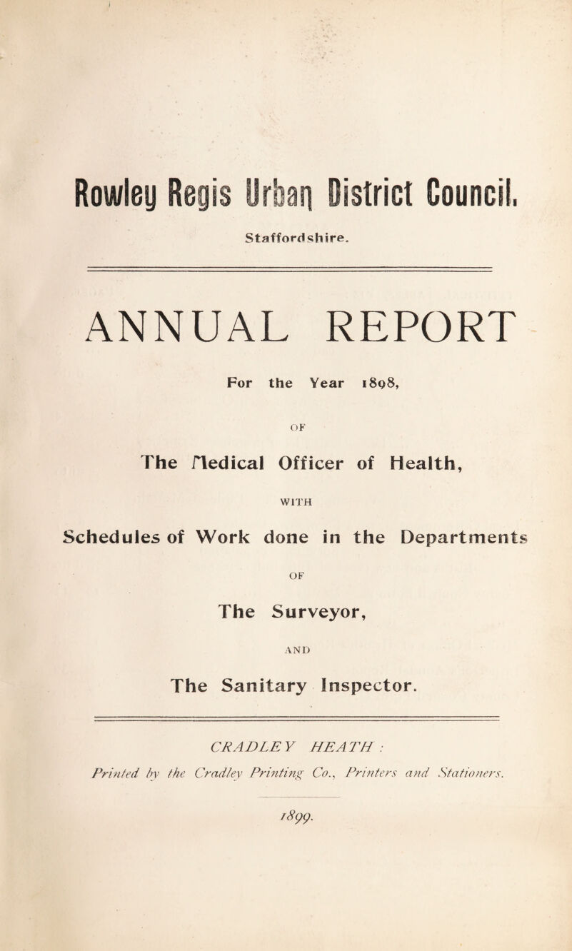 Rowley Re istrict Council, Staffordshire. ANNUAL REPORT For the Year i8q8, OF The fledical Officer of Health, WITH Schedules of Work done in the Department OF The Surveyor, AND The Sanitary Inspector. CRADLE Y HE A TH : Printed by the Cradley Printing CoPrinters and Stationers.