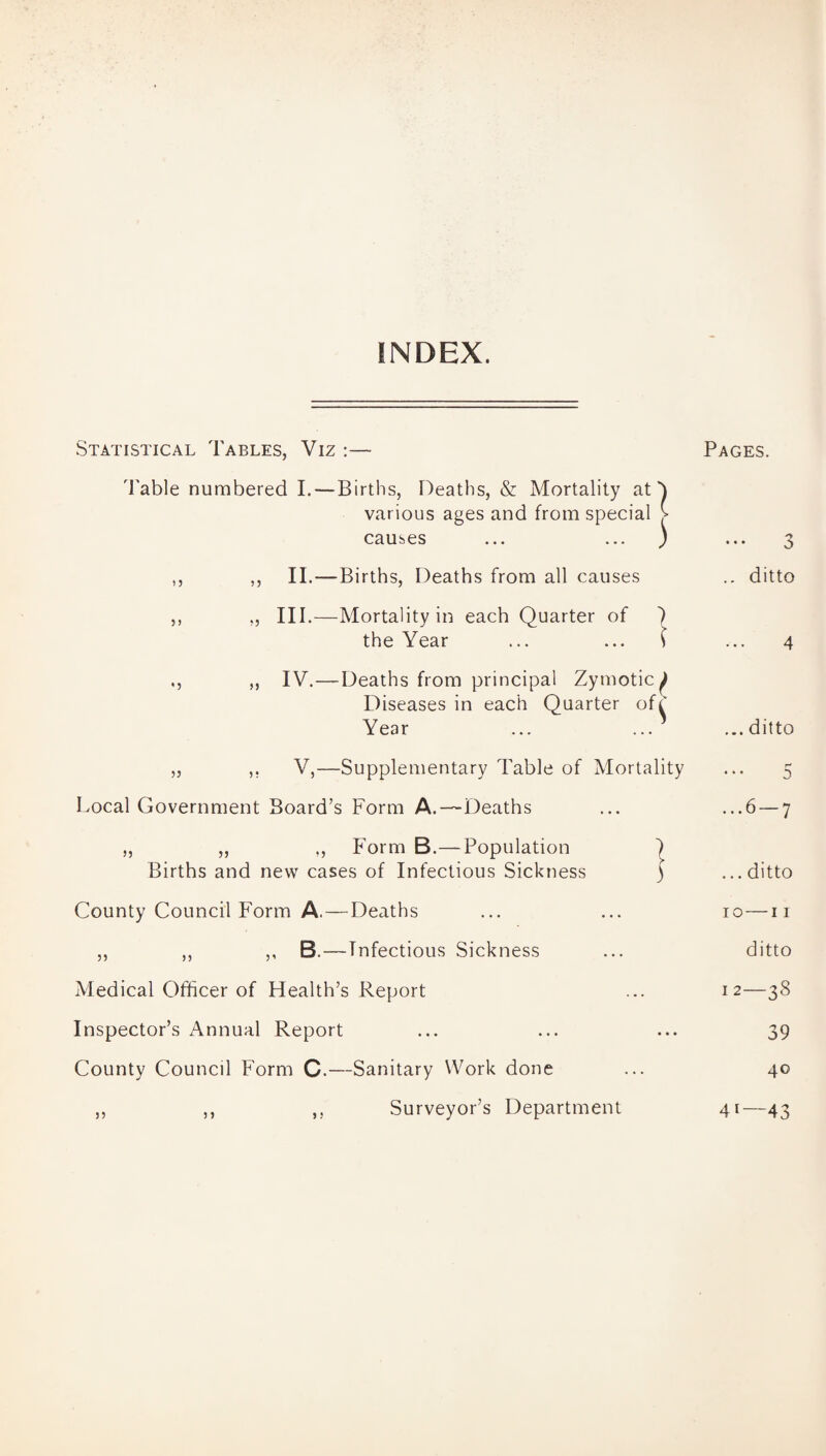 INDEX. Statistical Tables, Viz :— Pages. Table numbered I. — Births, Deaths, & Mortality at various ages and from special causes ,, ,, II.—Births, Deaths from all causes .. ditto ,, „ III.—Mortality in each Quarter of ) the Year ... ... ( ... 4 ., „ IV.—Deaths from principal Zymotic^ Diseases in each Quarter of^' Year ... ... ...ditto ) V,—Supplementary Table of Mortality Local Government Board’s Form A.—Deaths ... ...6 — 7 „ ,, ,, Form B.—Population ) Births and new cases of Infectious Sickness ) ...ditto County Council Form A,—Deaths ... ... 10—11 ,, „ ,, B.—Infectious Sickness ... ditto Medical Officer of Health’s Report ... 12—38 Inspector’s Annual Report ... ... ... 39 County Council Form C.—Sanitary Work done ... 40 Surveyor’s Department 41—43