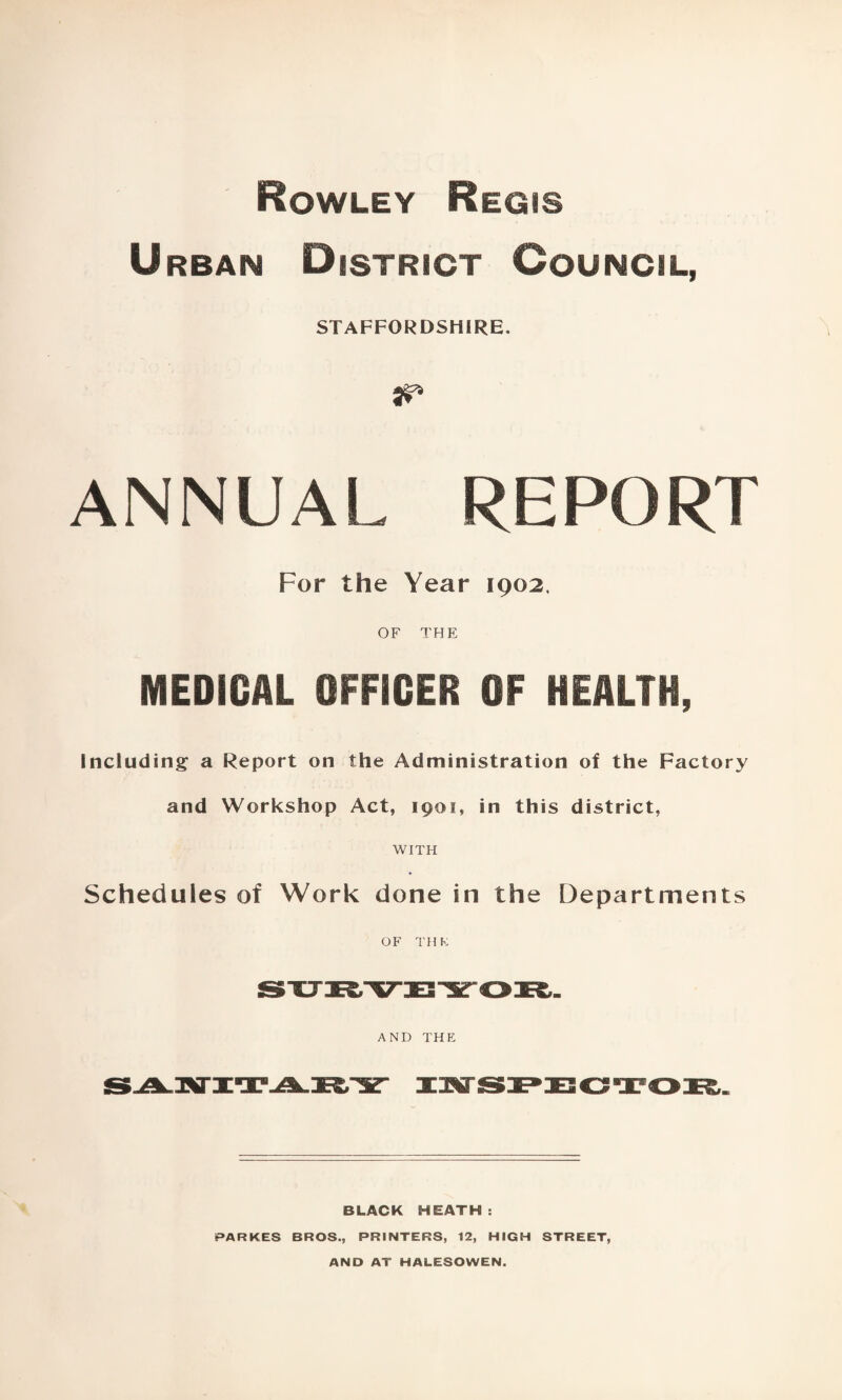 Rowley Regis Urban District Council, STAFFORDSHIRE. ANNUAL REPORT For the Year 1902. OF THE MEDICAL OFFICER OF HEALTH, Including a Report on the Administration of the Factory and Workshop Act, 1901, in this district, WITH Schedules of Work done in the Departments OF TH K AND THE BLACK HEATH: PARKES BROS., PRINTERS, 12, HIGH STREET, AND AT HALESOWEN.