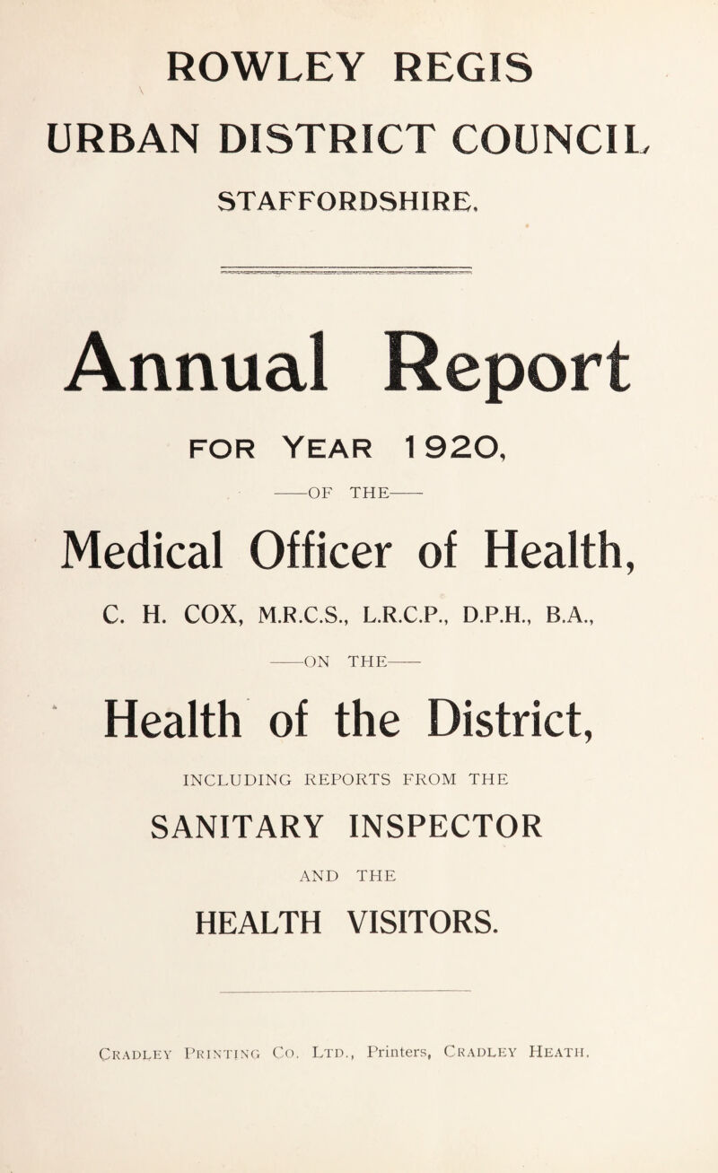 ROWLEY REGIS URBAN DISTRICT COUNCIl STAFFORDSHIRE. Annual Report FOR Year 1920, -OF THE- Medical Officer of Health, C. H. COX, M.R.C.S., L.R.C.P., D.P.H., B.A., -ON THE- Health of the District, INCLUDING REPORTS FROM THE SANITARY INSPECTOR AND THE HEALTH VISITORS. Ckadley Printing Co. Ltd., Printers, Cradley Heath.