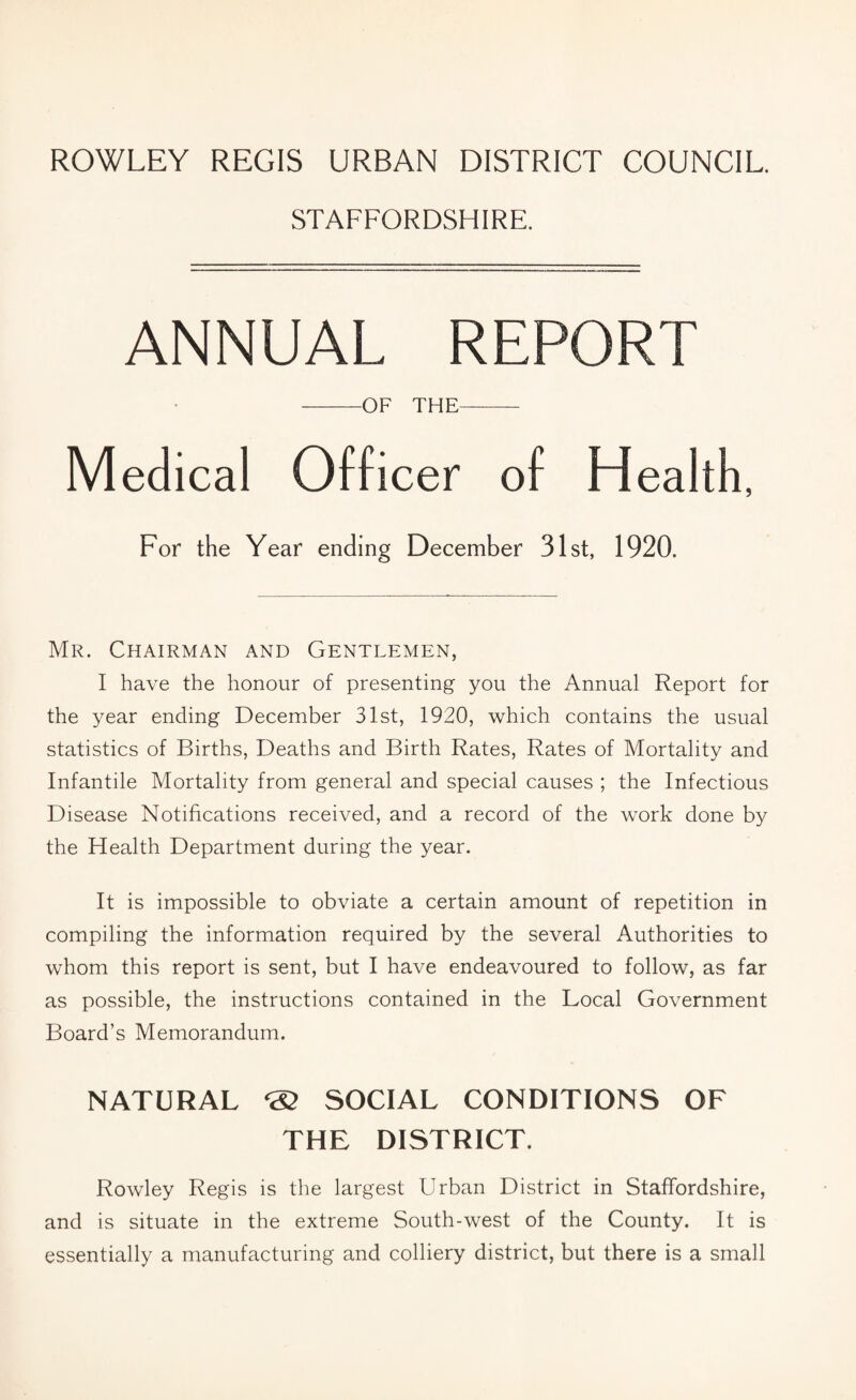 ROWLEY REGIS URBAN DISTRICT COUNCIL. STAFFORDSHIRE. ANNUAL REPORT -OF THE-- Medical Officer of Health, For the Year ending December 31st, 1920. Mr. Chairman and Gentlemen, I have the honour of presenting you the Annual Report for the year ending December 31st, 1920, which contains the usual statistics of Births, Deaths and Birth Rates, Rates of Mortality and Infantile Mortality from general and special causes ; the Infectious Disease Notifications received, and a record of the work done by the Health Department during the year. It is impossible to obviate a certain amount of repetition in compiling the information required by the several Authorities to whom this report is sent, but I have endeavoured to follow, as far as possible, the instructions contained in the Local Government Board’s Memorandum. NATURAL ® SOCIAL CONDITIONS OF THE DISTRICT. Rowley Regis is the largest Urban District in Staffordshire, and is situate in the extreme South-west of the County. It is essentially a manufacturing and colliery district, but there is a small