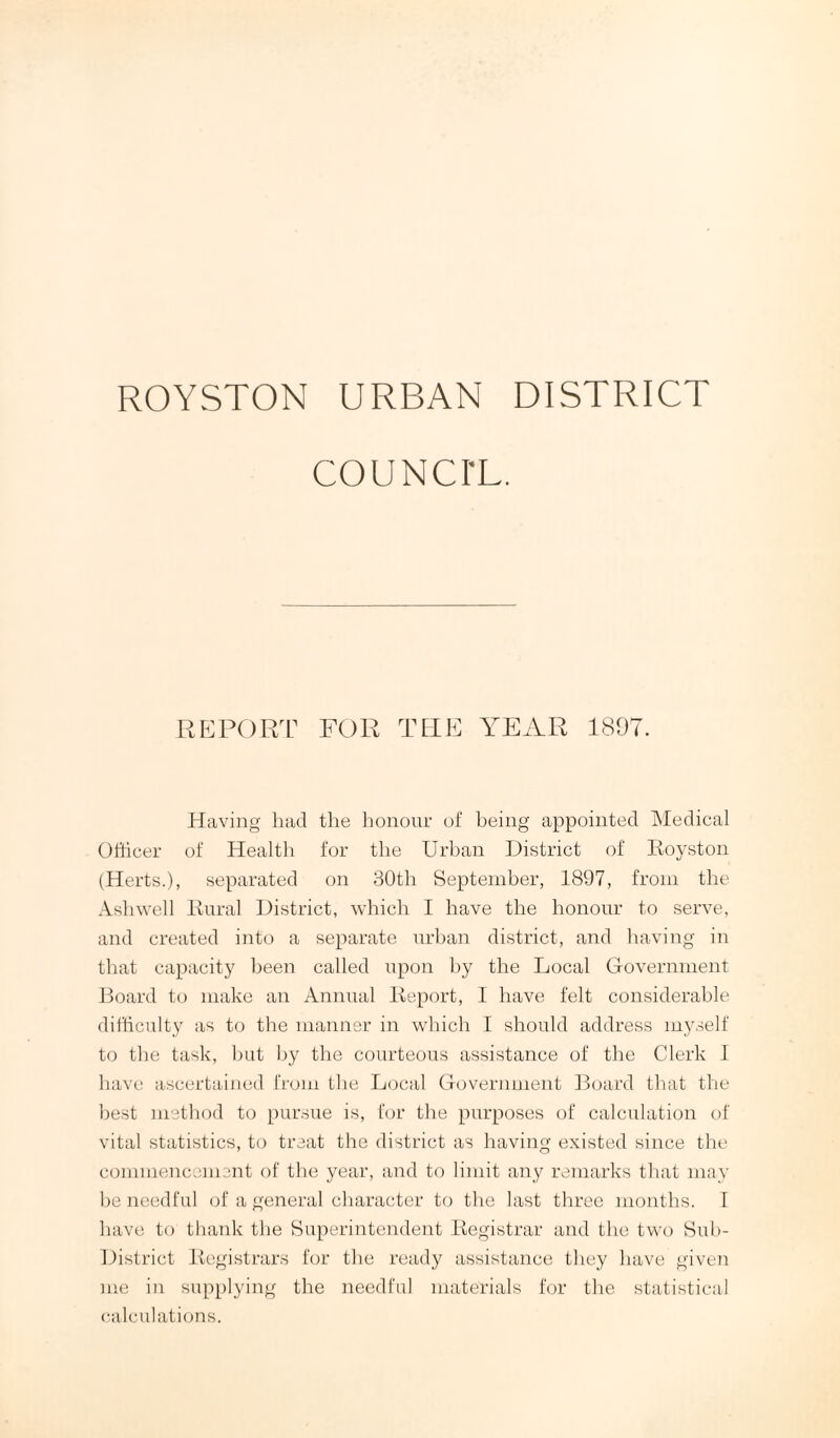 ROYSTON URBAN DISTRICT COUNCI'L. REPORT FOR THE YEAR 1807. Having had the honour of being appointed Medical Officer of Health for the Urban District of Boyston (Herts.), separated on 30th September, 1897, from the Ash well Kural District, which I have the honour to serve, and created into a separate urban district, and having in that capacity been called upon by the Local Government Board to make an Annual Beport, I have felt considerable difficulty as to the manner in which I should address myself to the task, hut by the courteous assistance of the Clerk I have ascertained from the Local Government Board that the best method to pursue is, for the purposes of calculation of vital statistics, to treat the district as having existed since the commencement of the year, and to limit any remarks that may be needful of a general character to the last three months. I have to thank the Superintendent Begistrar and the two Sub- District Begistrars for the ready assistance they have given me in supplying the needful materials for the statistical calculations.