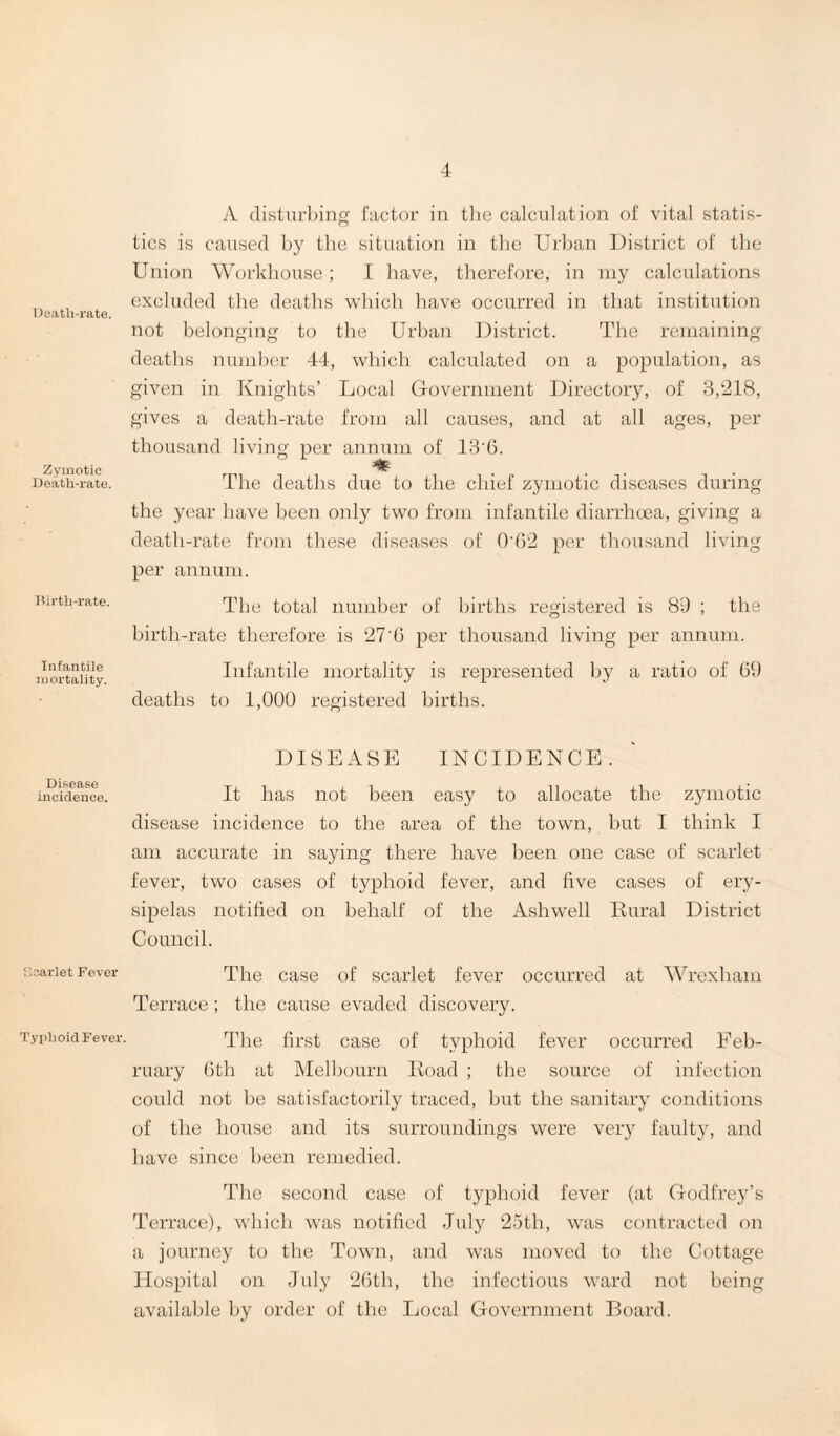 Death-rate. Zymotic Death-rate. Birth-rate. Infantile mortality. Disease incidence. Scarlet Fever Typhoid Fever. A disturbing factor in the calculation of vital statis¬ tics is caused by the situation in the Urban District of the Union Workhouse; I have, therefore, in my calculations excluded the deaths which have occurred in that institution not belonging to the Urban District. The remaining deaths number 44, which calculated on a population, as given in Knights’ Local Government Directory, of 3,‘218, gives a death-rate from all causes, and at all ages, per thousand living per annum of 13'6. The deaths due to the chief zymotic diseases during the year have been only two from infantile diarrhoea, giving a death-rate from these diseases of 0'62 per thousand living per annum. The total number of births registered is 89 ; the birth-rate therefore is 27'6 per thousand living per annum. Infantile mortality is represented by a ratio of 69 deaths to 1,000 registered births. DISEASE INCIDENCE. It has not been easy to allocate the zymotic disease incidence to the area of the town, but I think I am accurate in saying there have been one case of scarlet fever, two cases of typhoid fever, and five cases of ery¬ sipelas notified on behalf of the Ashwell Rural District Council. The case of scarlet fever occurred at Wrexham Terrace ; the cause evaded discovery. The first case of typhoid fever occurred Feb¬ ruary 6th at Melbourn Road ; the source of infection could not be satisfactorily traced, but the sanitary conditions of the house and its surroundings were very faulty, and have since been remedied. The second case of typhoid fever (at Godfrey’s Terrace), which was notified July 25th, was contracted on a journey to the Town, and was moved to the Cottage Hospital on July 26tli, the infectious ward not being available by order of the Local Government Board.