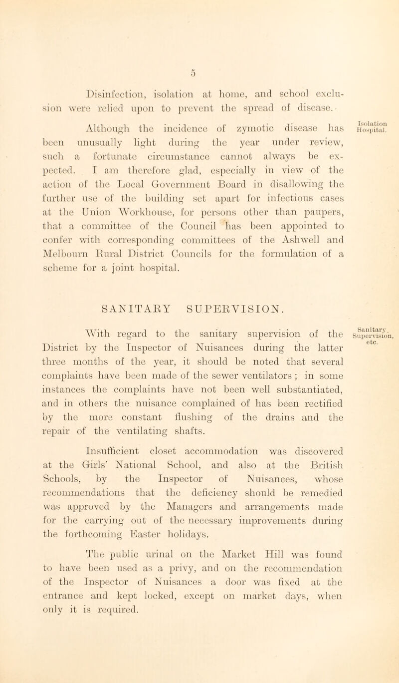 Disinfection, isolation at home, and school exclu¬ sion were relied upon to prevent the spread of disease. Although the incidence of zymotic disease has been unusually light during the year under review, such a fortunate circumstance cannot always be ex¬ pected. I am therefore glad, especially in view of the action of the Local Government Board in disallowing the further use of the building set apart for infectious cases at the Union Workhouse, for persons other than paupers, that a committee of the Council has been appointed to confer with corresponding committees of the Asliwell and Melbourn Rural District Councils for the formulation of a scheme for a joint hospital. SANITARY SUPERVISION. With regard to the sanitary supervision of the District by the Inspector of Nuisances during the latter three months of the year, it should be noted that several complaints have been made of the sewer ventilators ; in some instances the complaints have not been well substantiated, and in others the nuisance complained of has been rectified by the more constant flushing of the drains and the repair of the ventilating shafts. Insufficient closet accommodation was discovered at the Girls’ National School, and also at the British Schools, by the Inspector of Nuisances, whose recommendations that the deficiency should be remedied was approved by the Managers and arrangements made for the carrying out of the necessary improvements during the forthcoming Easter holidays. The public urinal on the Market Hill was found to have been used as a privy, and on the recommendation of the Inspector of Nuisances a door was fixed at the entrance and kept locked, except on market days, when only it is required. Isolation Hospital. Sanitary. Supervision, etc.