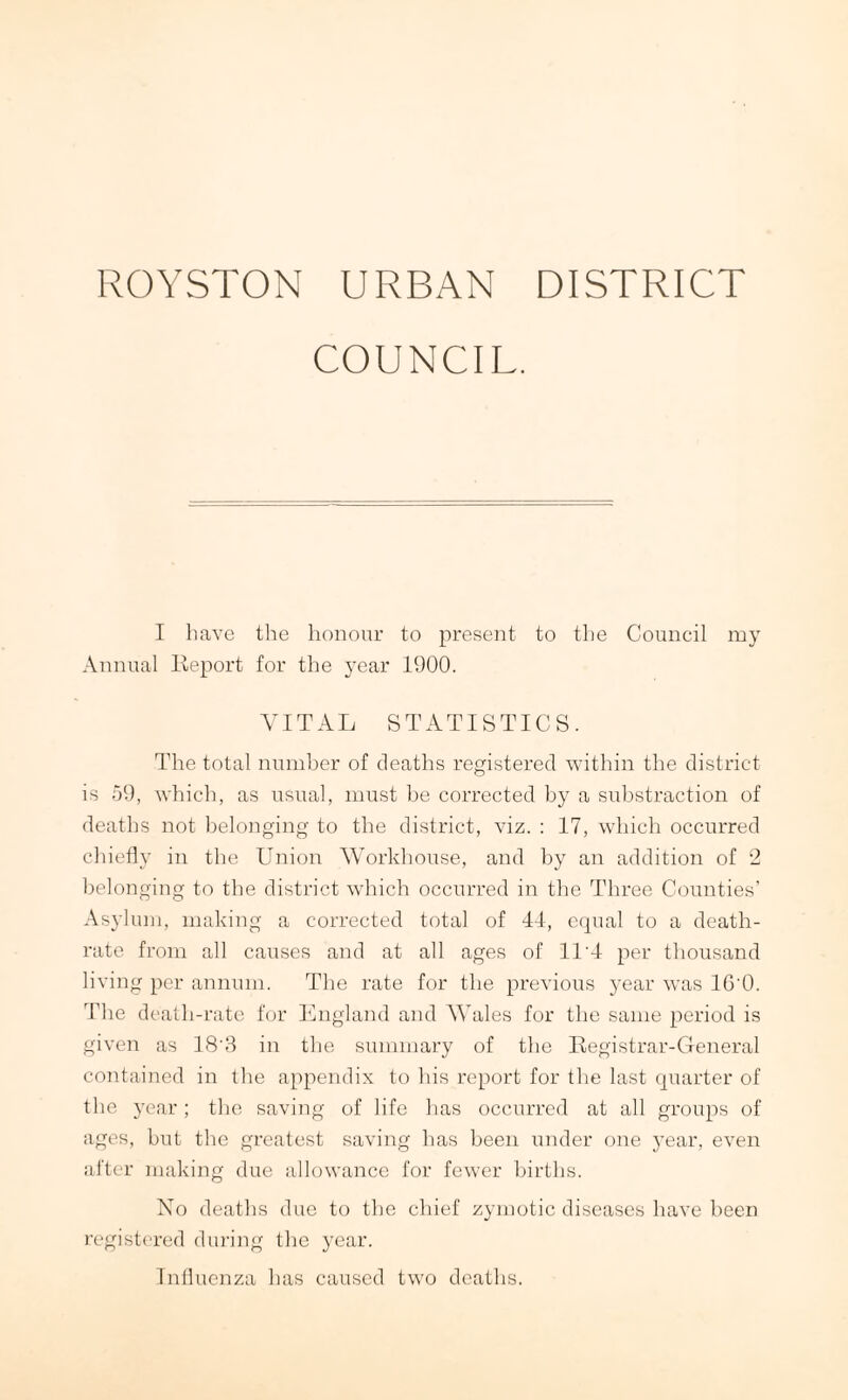 ROYSTON URBAN DISTRICT COUNCIL. I have the honour to present to the Council my Annual Report for the year 1900. VITAL STATISTICS. The total number of deaths registered within the district is 59, which, as usual, must be corrected by a substraction of deaths not belonging to the district, viz. : 17, which occurred chiefly in the Union Workhouse, and by an addition of 2 belonging to the district which occurred in the Three Counties’ Asylum, making a corrected total of 44, equal to a death- rate from all causes and at all ages of 11'4 per thousand living per annum. The rate for the previous year was 16'0. The death-rate for England and Wales for the same period is given as 18\3 in the summary of the Registrar-General contained in the appendix to his report for the last quarter of the year; the saving of life has occurred at all groups of ages, but the greatest saving has been under one year, even after making due allowance for fewer births. No deaths due to the chief zymotic diseases have been registered during the year. Influenza has caused two deaths.