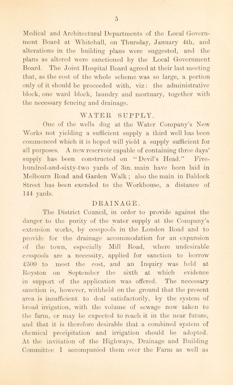 Medical and Architectural Departments of the Local Govern¬ ment Board at Whitehall, on Thursday, January 4th, arid alterations in the building plans were suggested, and the plans as altered were sanctioned by the Local Government Board. The Joint Hospital Board agreed at their last meeting that, as the cost of the whole scheme was so large, a portion only of it should be proceeded with, viz : the administrative block, one ward block, laundry and mortuary, together with the necessary fencing and drainage. WATER SUPPLY. One of the wells dug at the Water Company’s New Works not yielding a sufficient supply a third well has been commenced which it is hoped will yield a supply sufficient for all purposes. A new reservoir capable of containing three days’ supply has been constructed on “Devil’s Head.” Five- hundred-and-sixty-two yards of 3in. main have been laid in Melbourn Road and Garden Walk ; also the main in Baldock Street has been exended to the Workhouse, a distance of 144 yards. DRAINAGE. The District Council, in order to provide against the danger to the purity of the water supply at the Company’s extension works, by cesspools in the London Road and to provide for the drainage accommodation for an expansion of the town, especially Mill Road, where undesirable cesspools are a necessity, applied for sanction to borrow T500 to meet the cost, and an Inquiry was held at Royston on September the sixth at which evidence in support of the application was offered. The necessary sanction is, however, withheld on the ground that the present area is insufficient to deal satisfactorily, by the system of broad irrigation, with the volume of sewage now taken to the farm, or may be expected to reach it in the near future, and that it is therefore desirable that a combined system of chemical precipitation and irrigation should be adopted. At the invitation of the Highways, Drainage and Building Committee I accompanied them over the Farm as well as